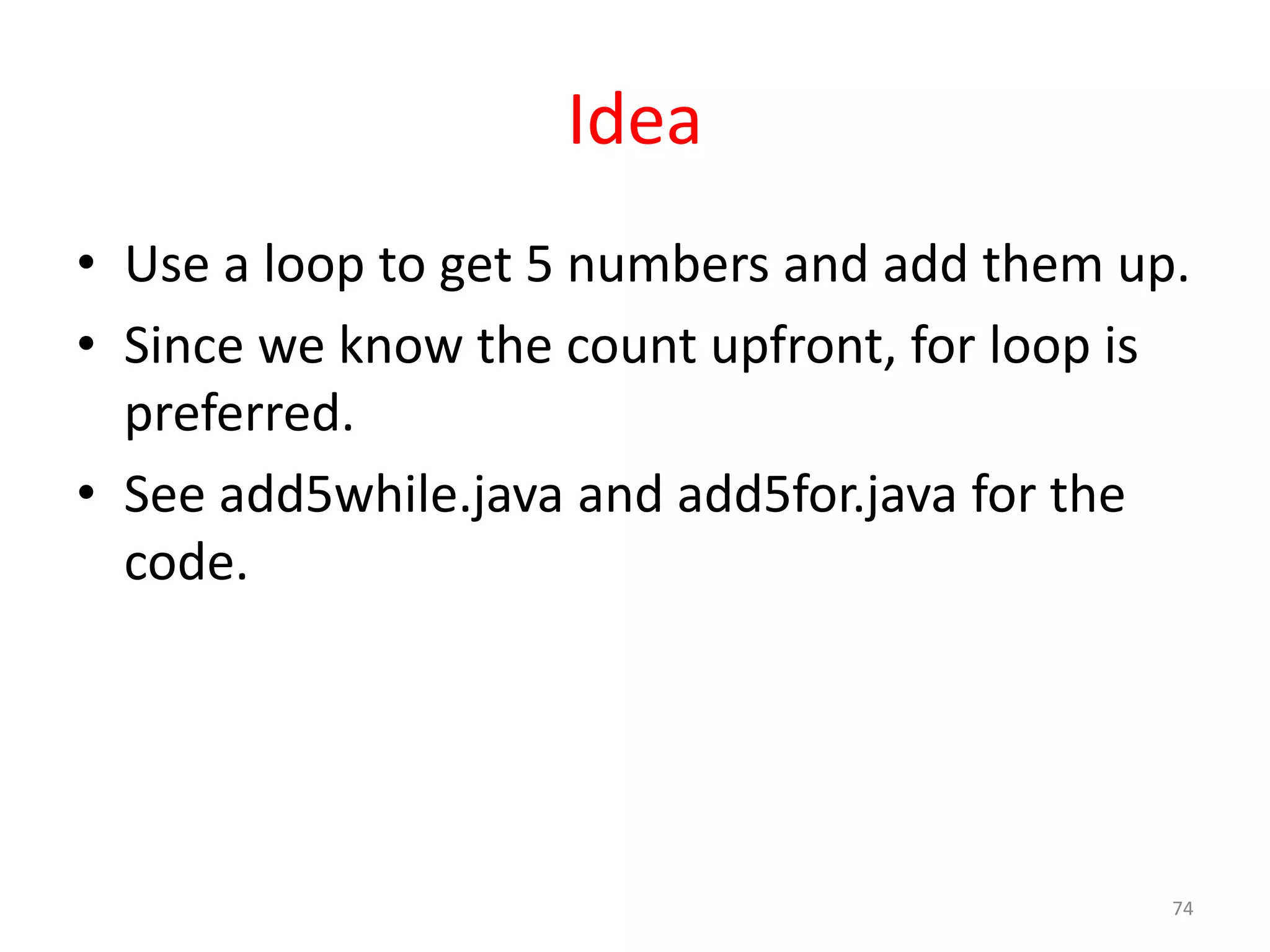 Idea • Use a loop to get 5 numbers and add them up. • Since we know the count upfront, for loop is preferred. • See add5while.java and add5for.java for the code. 74 