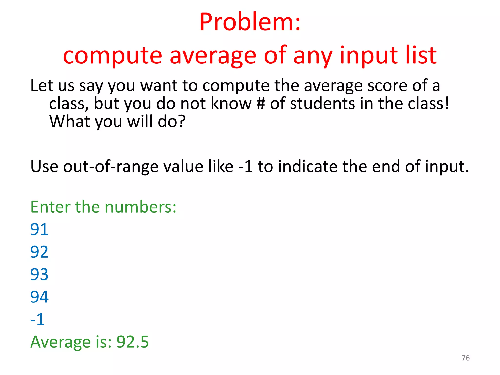 Problem: compute average of any input list Let us say you want to compute the average score of a class, but you do not know # of students in the class! What you will do? Use out-of-range value like -1 to indicate the end of input. Enter the numbers: 91 92 93 94 -1 Average is: 92.5 76 