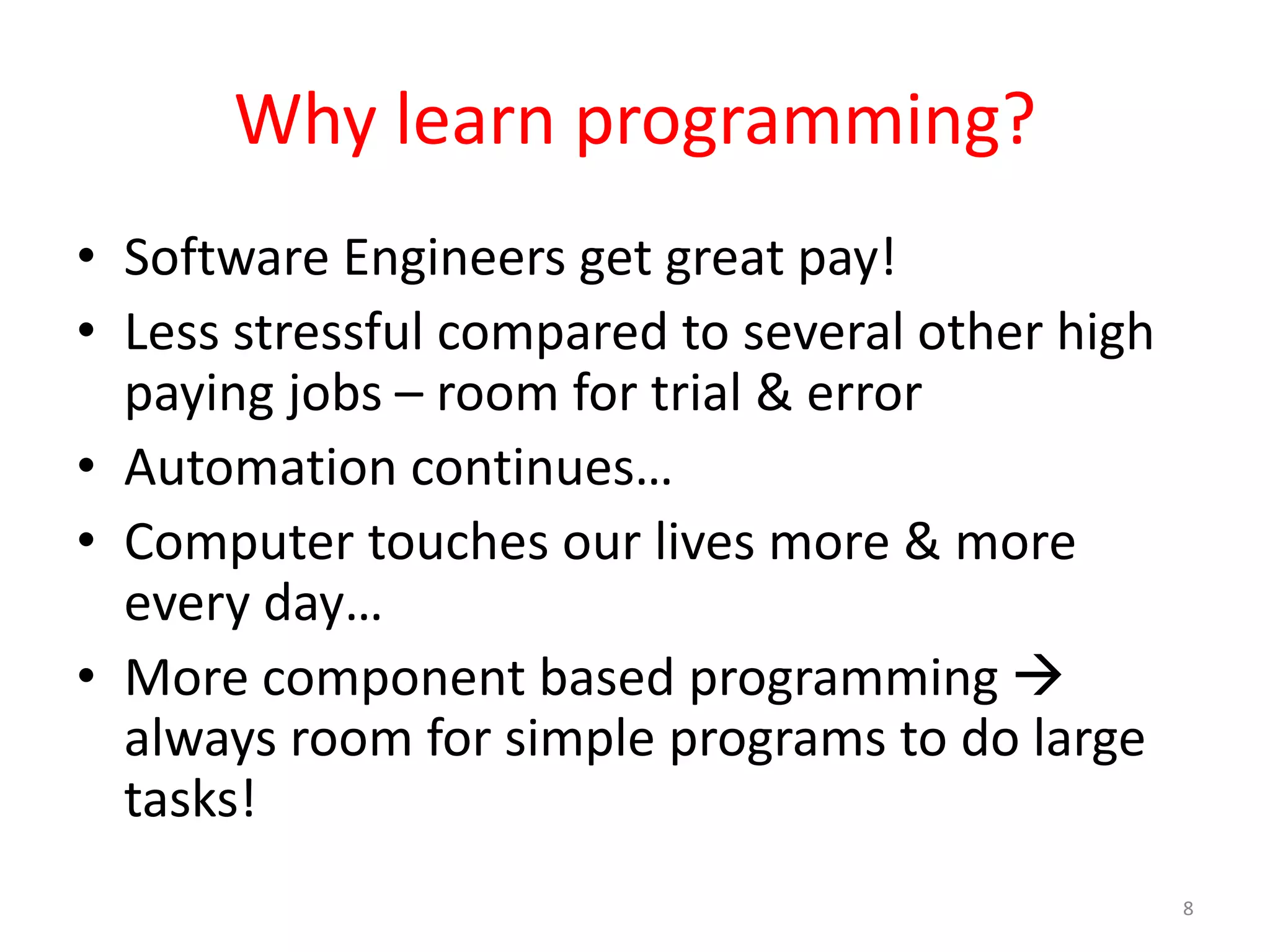 Why learn programming? • Software Engineers get great pay! • Less stressful compared to several other high paying jobs – room for trial & error • Automation continues… • Computer touches our lives more & more every day… • More component based programming  always room for simple programs to do large tasks! 8 