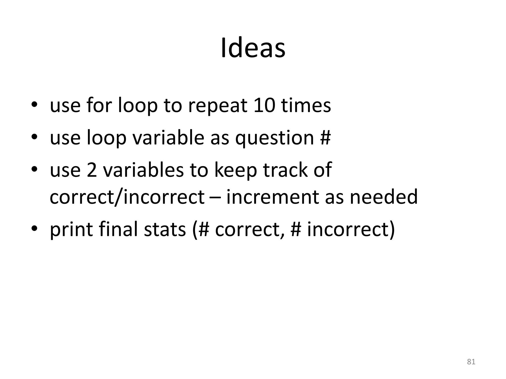 Ideas • use for loop to repeat 10 times • use loop variable as question # • use 2 variables to keep track of correct/incorrect – increment as needed • print final stats (# correct, # incorrect) 81 