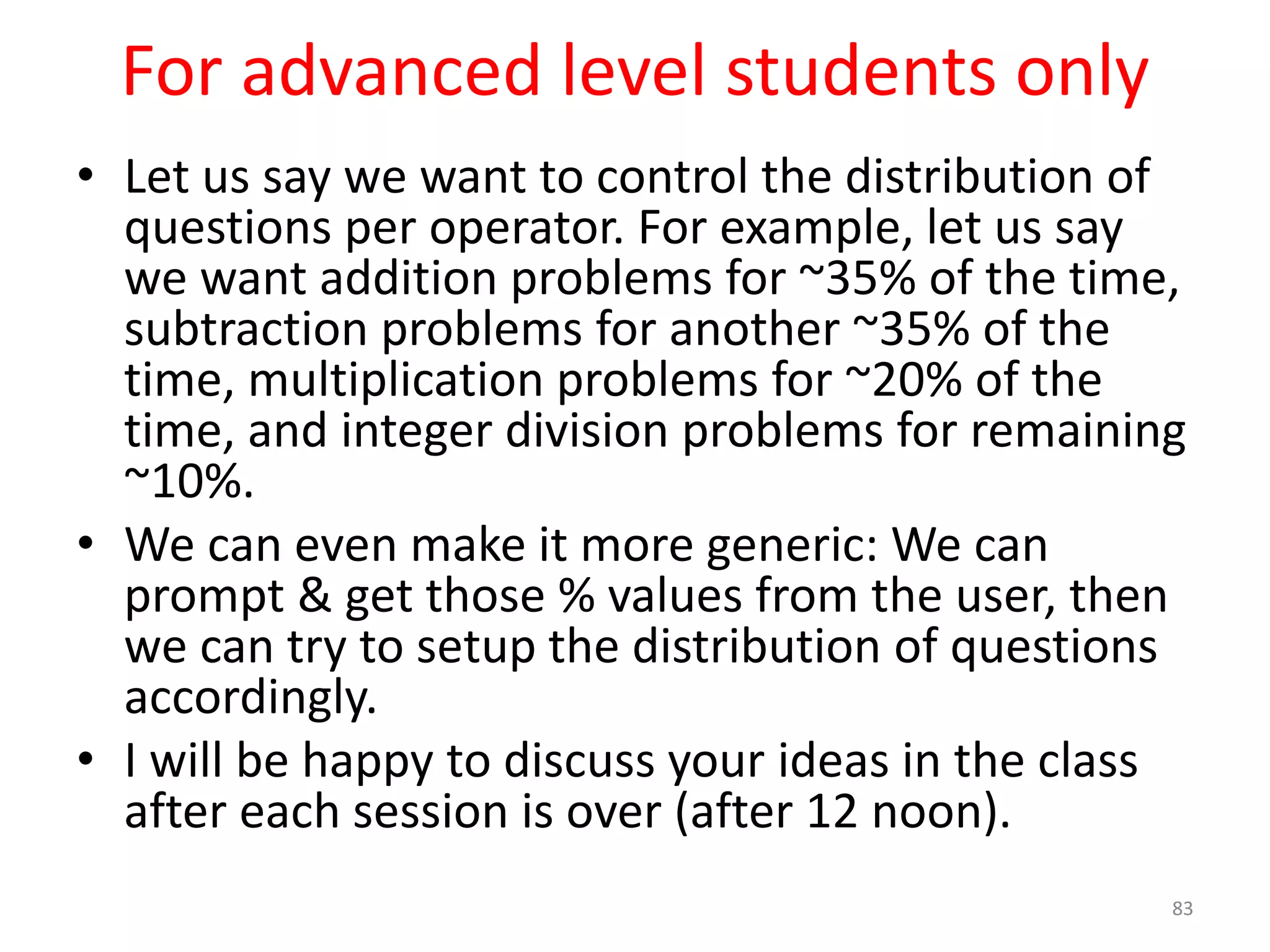 For advanced level students only • Let us say we want to control the distribution of questions per operator. For example, let us say we want addition problems for ~35% of the time, subtraction problems for another ~35% of the time, multiplication problems for ~20% of the time, and integer division problems for remaining ~10%. • We can even make it more generic: We can prompt & get those % values from the user, then we can try to setup the distribution of questions accordingly. • I will be happy to discuss your ideas in the class after each session is over (after 12 noon). 83 