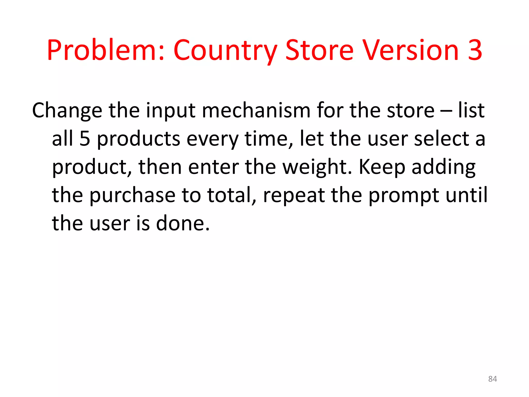 Problem: Country Store Version 3 Change the input mechanism for the store – list all 5 products every time, let the user select a product, then enter the weight. Keep adding the purchase to total, repeat the prompt until the user is done. 84 