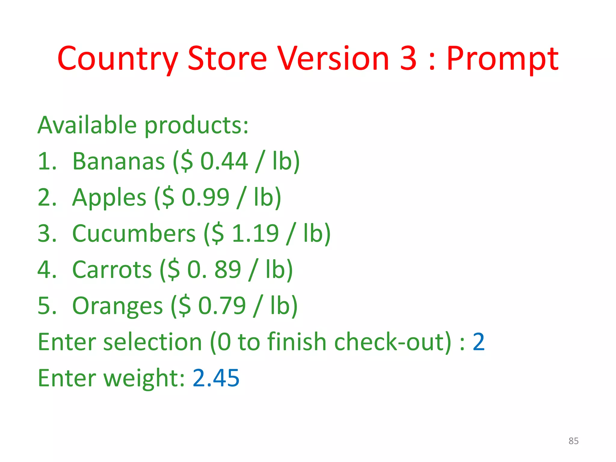 Country Store Version 3 : Prompt Available products: 1. Bananas ($ 0.44 / lb) 2. Apples ($ 0.99 / lb) 3. Cucumbers ($ 1.19 / lb) 4. Carrots ($ 0. 89 / lb) 5. Oranges ($ 0.79 / lb) Enter selection (0 to finish check-out) : 2 Enter weight: 2.45 85 