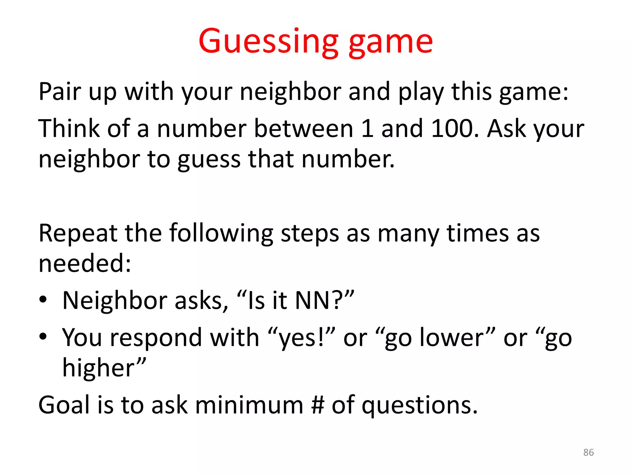 Guessing game Pair up with your neighbor and play this game: Think of a number between 1 and 100. Ask your neighbor to guess that number. Repeat the following steps as many times as needed: • Neighbor asks, “Is it NN?” • You respond with “yes!” or “go lower” or “go higher” Goal is to ask minimum # of questions. 86 