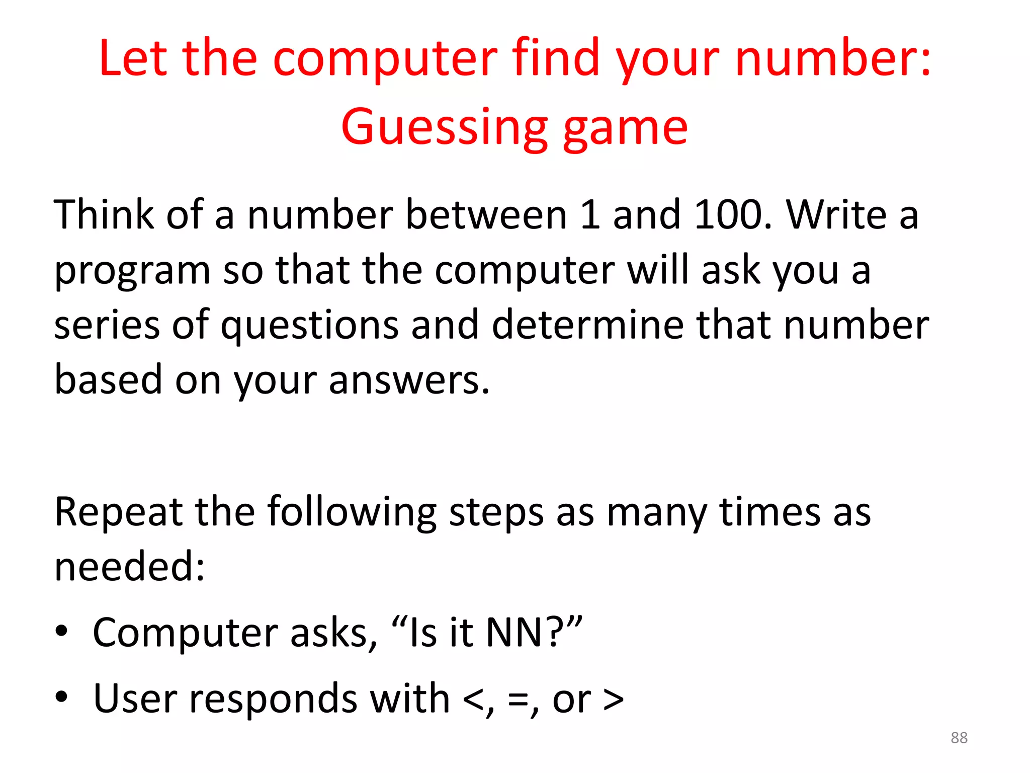 Let the computer find your number: Guessing game Think of a number between 1 and 100. Write a program so that the computer will ask you a series of questions and determine that number based on your answers. Repeat the following steps as many times as needed: • Computer asks, “Is it NN?” • User responds with <, =, or > 88 