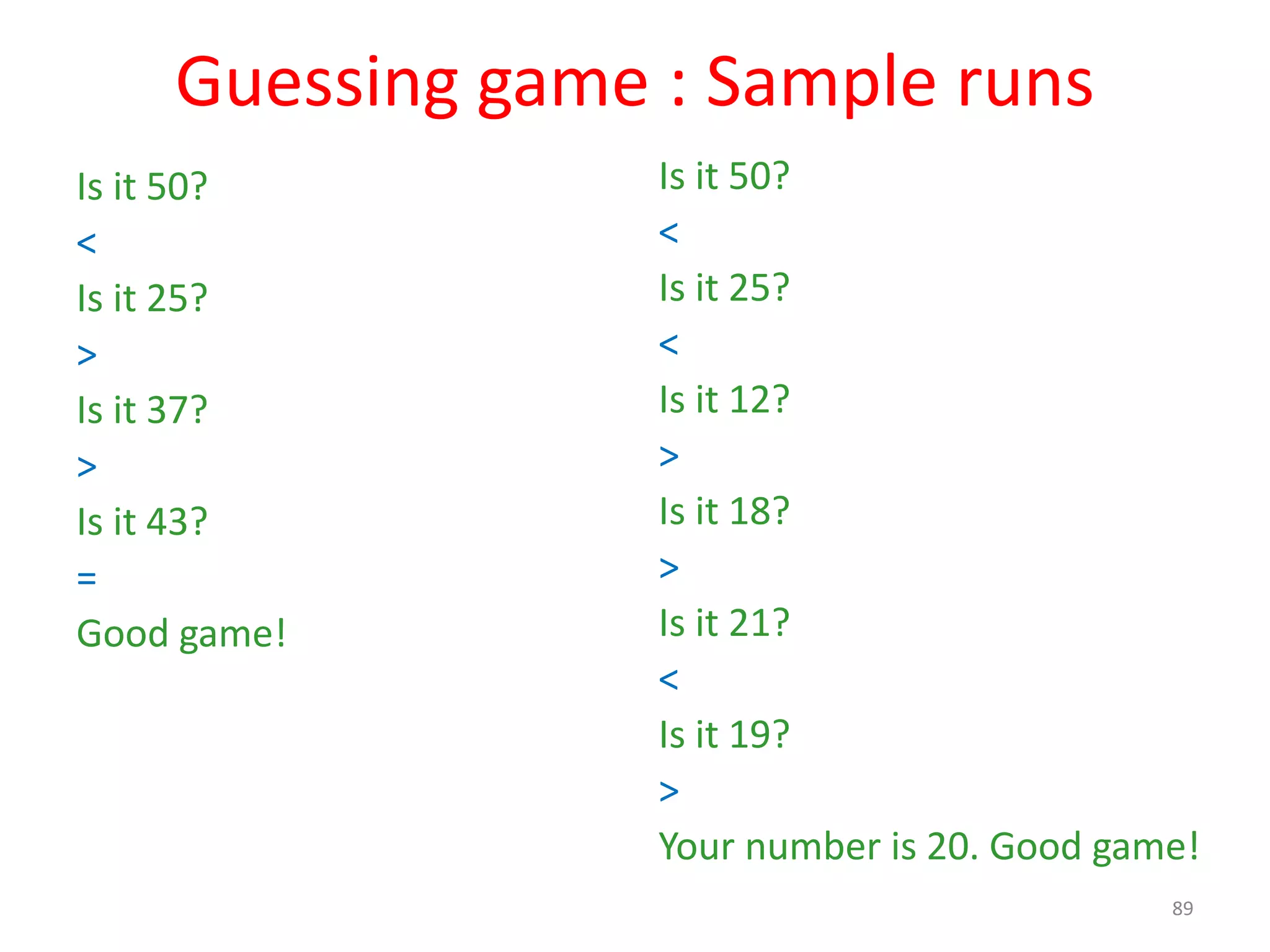 Guessing game : Sample runs Is it 50? < Is it 25? > Is it 37? > Is it 43? = Good game! Is it 50? < Is it 25? < Is it 12? > Is it 18? > Is it 21? < Is it 19? > Your number is 20. Good game! 89 