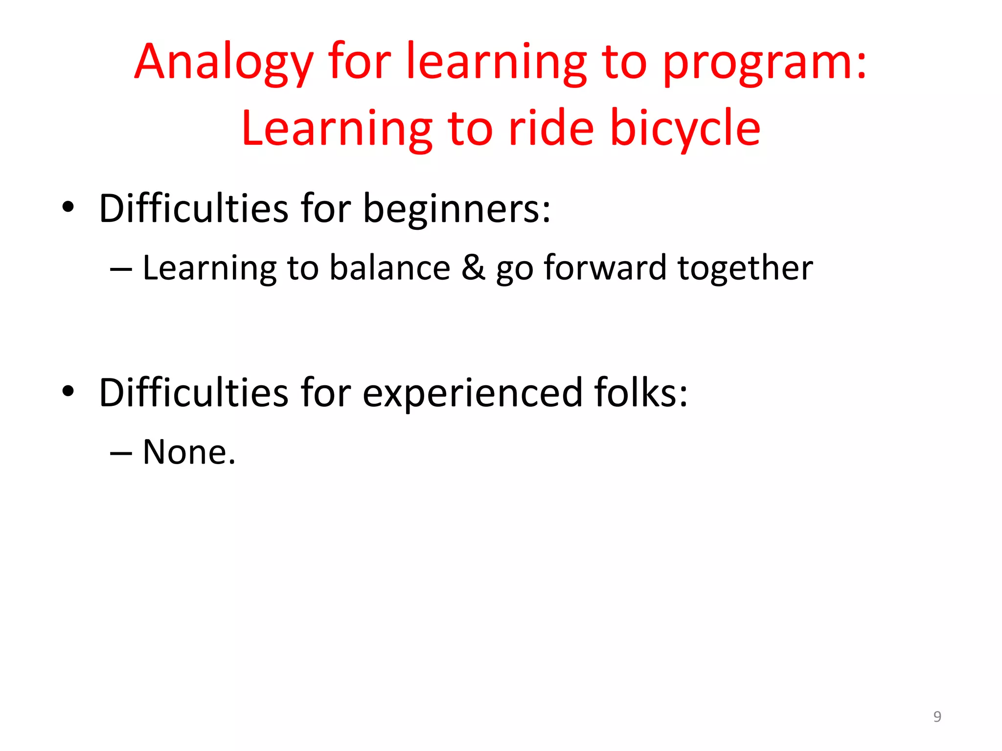 Analogy for learning to program: Learning to ride bicycle • Difficulties for beginners: – Learning to balance & go forward together • Difficulties for experienced folks: – None. 9 