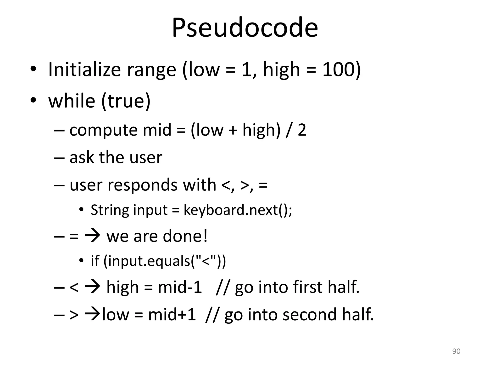 Pseudocode • Initialize range (low = 1, high = 100) • while (true) – compute mid = (low + high) / 2 – ask the user – user responds with <, >, = • String input = keyboard.next(); – =  we are done! • if (input.equals("<")) – <  high = mid-1 // go into first half. – > low = mid+1 // go into second half. 90 