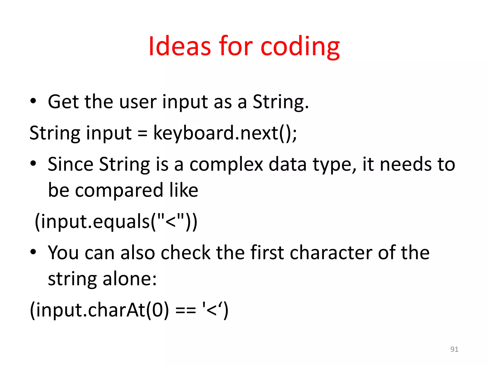 Ideas for coding • Get the user input as a String. String input = keyboard.next(); • Since String is a complex data type, it needs to be compared like (input.equals("<")) • You can also check the first character of the string alone: (input.charAt(0) == '<‘) 91 