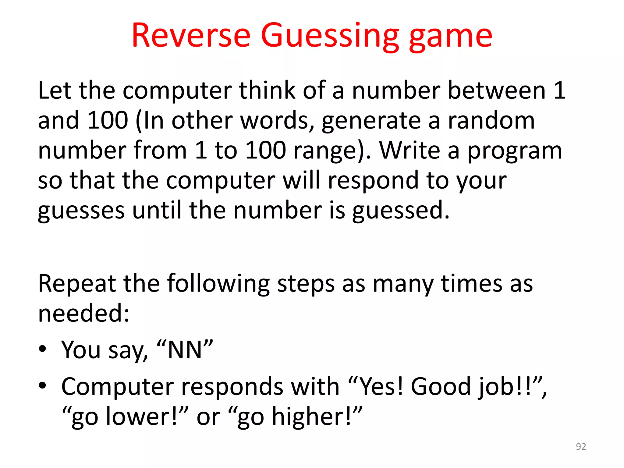 Reverse Guessing game Let the computer think of a number between 1 and 100 (In other words, generate a random number from 1 to 100 range). Write a program so that the computer will respond to your guesses until the number is guessed. Repeat the following steps as many times as needed: • You say, “NN” • Computer responds with “Yes! Good job!!”, “go lower!” or “go higher!” 92 