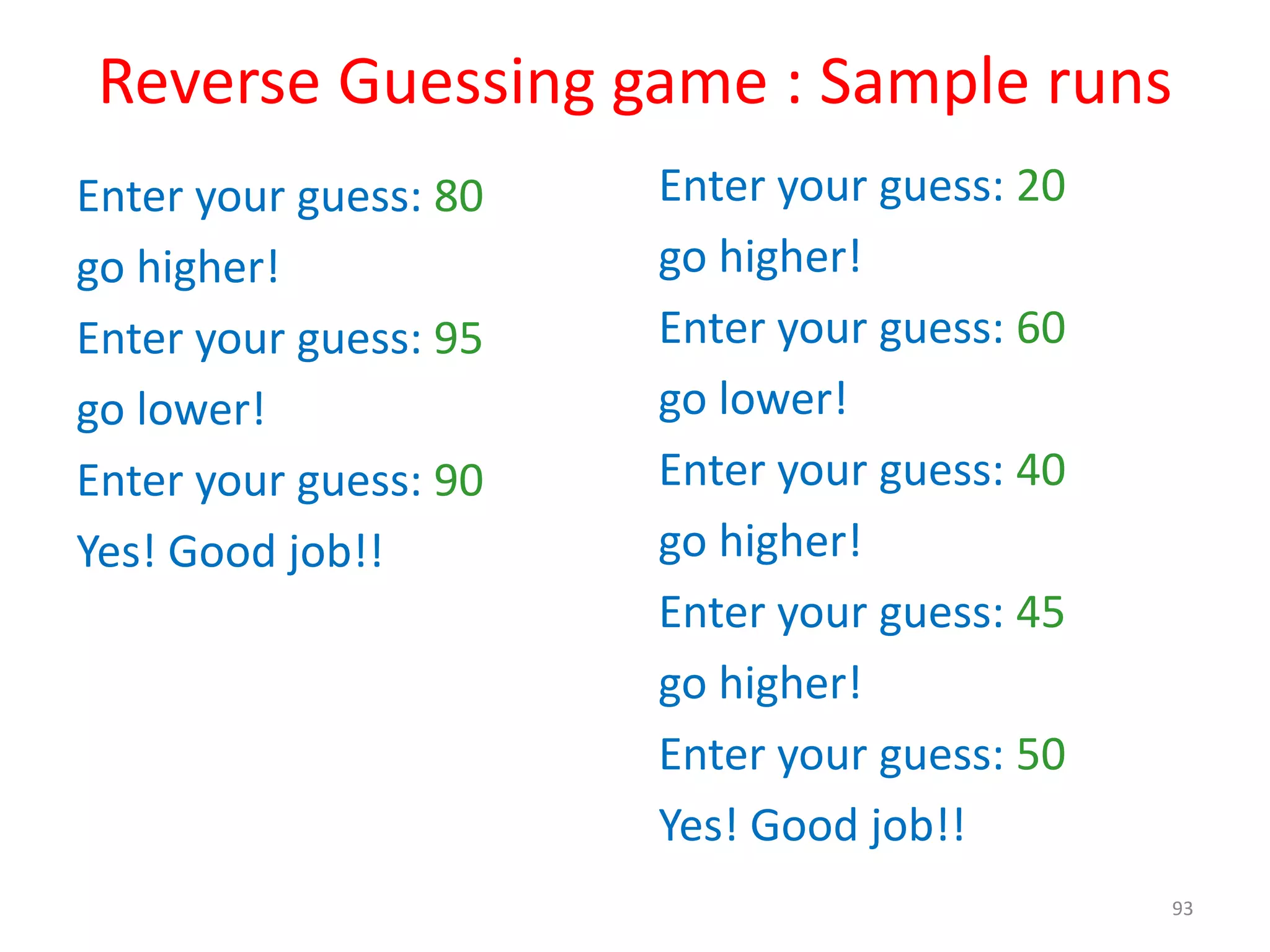 Reverse Guessing game : Sample runs Enter your guess: 80 go higher! Enter your guess: 95 go lower! Enter your guess: 90 Yes! Good job!! Enter your guess: 20 go higher! Enter your guess: 60 go lower! Enter your guess: 40 go higher! Enter your guess: 45 go higher! Enter your guess: 50 Yes! Good job!! 93 