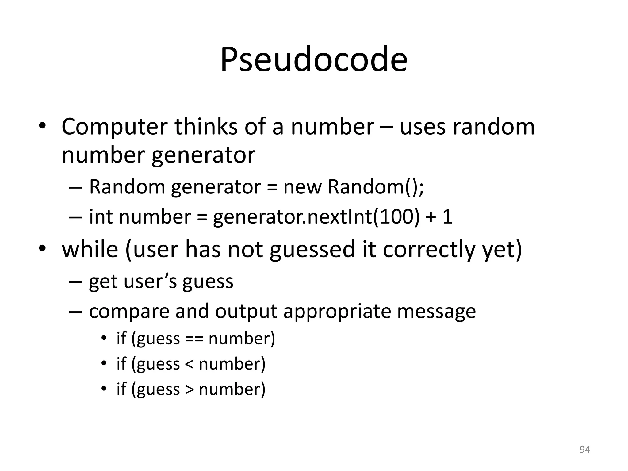 Pseudocode • Computer thinks of a number – uses random number generator – Random generator = new Random(); – int number = generator.nextInt(100) + 1 • while (user has not guessed it correctly yet) – get user’s guess – compare and output appropriate message • if (guess == number) • if (guess < number) • if (guess > number) 94 