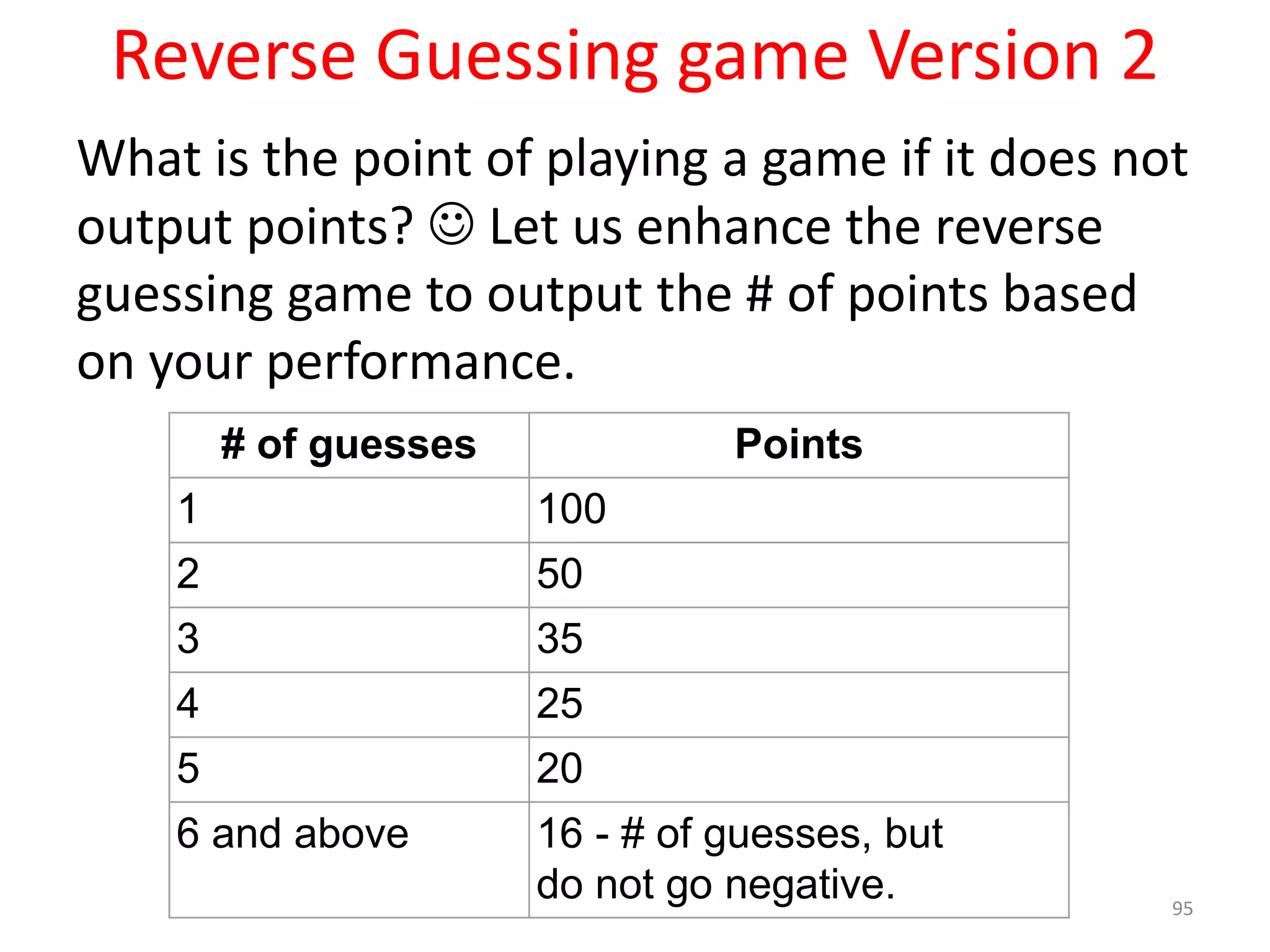 Reverse Guessing game Version 2 What is the point of playing a game if it does not output points?  Let us enhance the reverse guessing game to output the # of points based on your performance. 95 # of guesses Points 1 100 2 50 3 35 4 25 5 20 6 and above 16 - # of guesses, but do not go negative. 