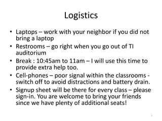 Logistics
• Laptops – work with your neighbor if you did not
bring a laptop
• Restrooms – go right when you go out of TI
auditorium
• Break : 10:45am to 11am – I will use this time to
provide extra help too.
• Cell-phones – poor signal within the classrooms -
switch off to avoid distractions and battery drain.
• Signup sheet will be there for every class – please
sign-in. You are welcome to bring your friends
since we have plenty of additional seats!
1
 