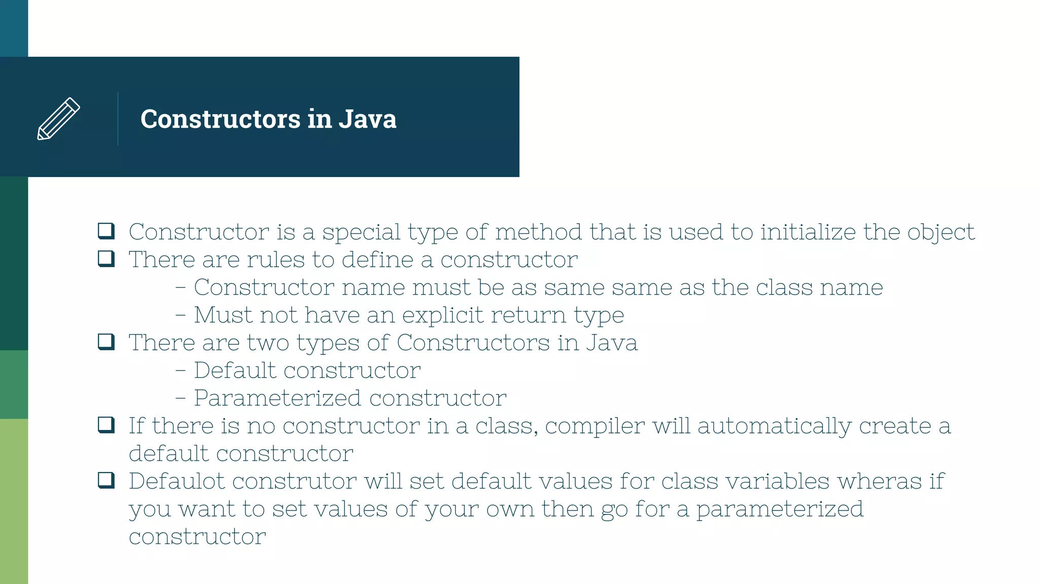 Constructors in Java
 Constructor is a special type of method that is used to initialize the object
 There are rules to define a constructor
- Constructor name must be as same same as the class name
- Must not have an explicit return type
 There are two types of Constructors in Java
- Default constructor
- Parameterized constructor
 If there is no constructor in a class, compiler will automatically create a
default constructor
 Defaulot construtor will set default values for class variables wheras if
you want to set values of your own then go for a parameterized
constructor
 
