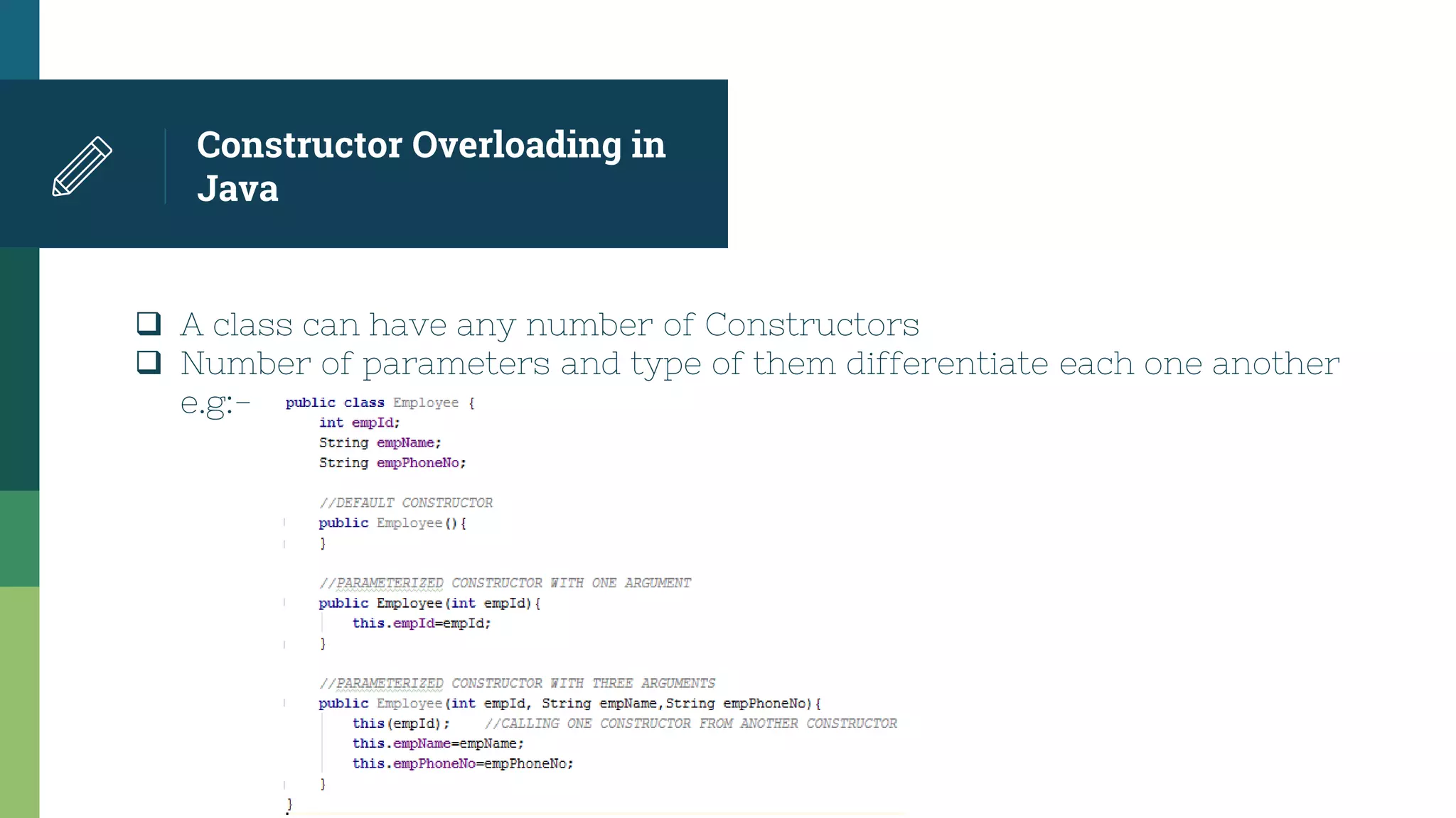 Constructor Overloading in
Java
 A class can have any number of Constructors
 Number of parameters and type of them differentiate each one another
e.g:-
 