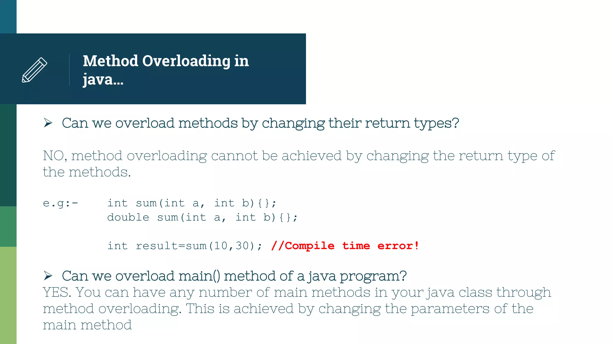 Method Overloading in
java…
 Can we overload methods by changing their return types?
NO, method overloading cannot be achieved by changing the return type of
the methods.
e.g:- int sum(int a, int b){};
double sum(int a, int b){};
int result=sum(10,30); //Compile time error!
 Can we overload main() method of a java program?
YES. You can have any number of main methods in your java class through
method overloading. This is achieved by changing the parameters of the
main method
 