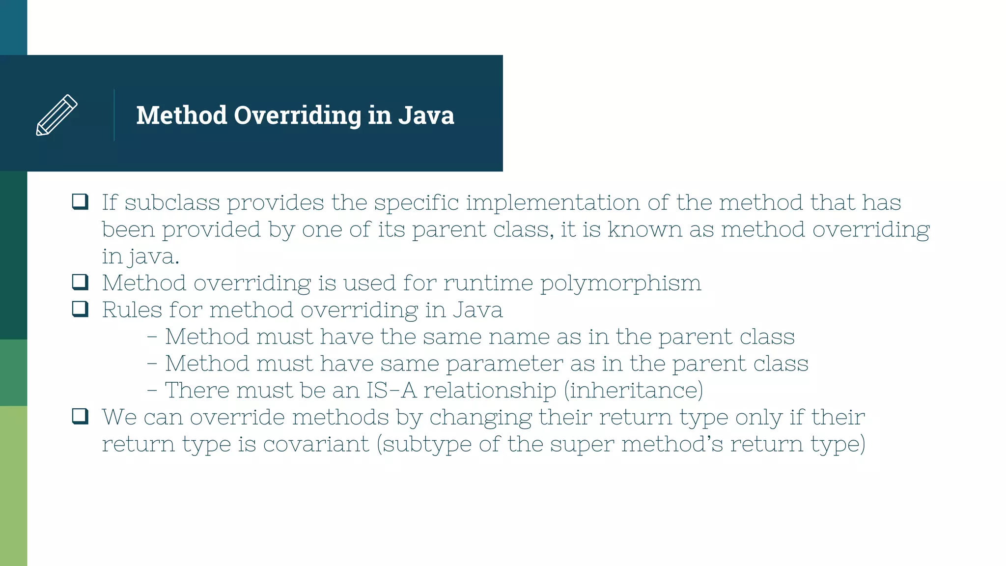 Method Overriding in Java
 If subclass provides the specific implementation of the method that has
been provided by one of its parent class, it is known as method overriding
in java.
 Method overriding is used for runtime polymorphism
 Rules for method overriding in Java
- Method must have the same name as in the parent class
- Method must have same parameter as in the parent class
- There must be an IS-A relationship (inheritance)
 We can override methods by changing their return type only if their
return type is covariant (subtype of the super method’s return type)
 