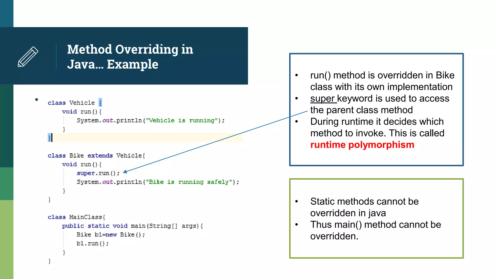 Method Overriding in
Java… Example
•
• run() method is overridden in Bike
class with its own implementation
• super keyword is used to access
the parent class method
• During runtime it decides which
method to invoke. This is called
runtime polymorphism
• Static methods cannot be
overridden in java
• Thus main() method cannot be
overridden.
 