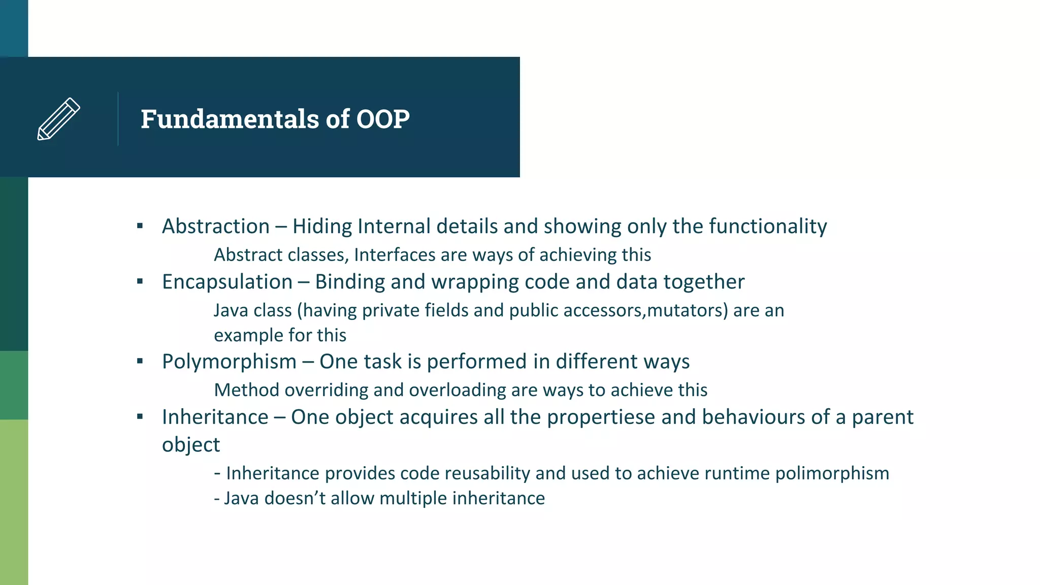 Fundamentals of OOP
▪ Abstraction – Hiding Internal details and showing only the functionality
Abstract classes, Interfaces are ways of achieving this
▪ Encapsulation – Binding and wrapping code and data together
Java class (having private fields and public accessors,mutators) are an
example for this
▪ Polymorphism – One task is performed in different ways
Method overriding and overloading are ways to achieve this
▪ Inheritance – One object acquires all the propertiese and behaviours of a parent
object
- Inheritance provides code reusability and used to achieve runtime polimorphism
- Java doesn’t allow multiple inheritance
 