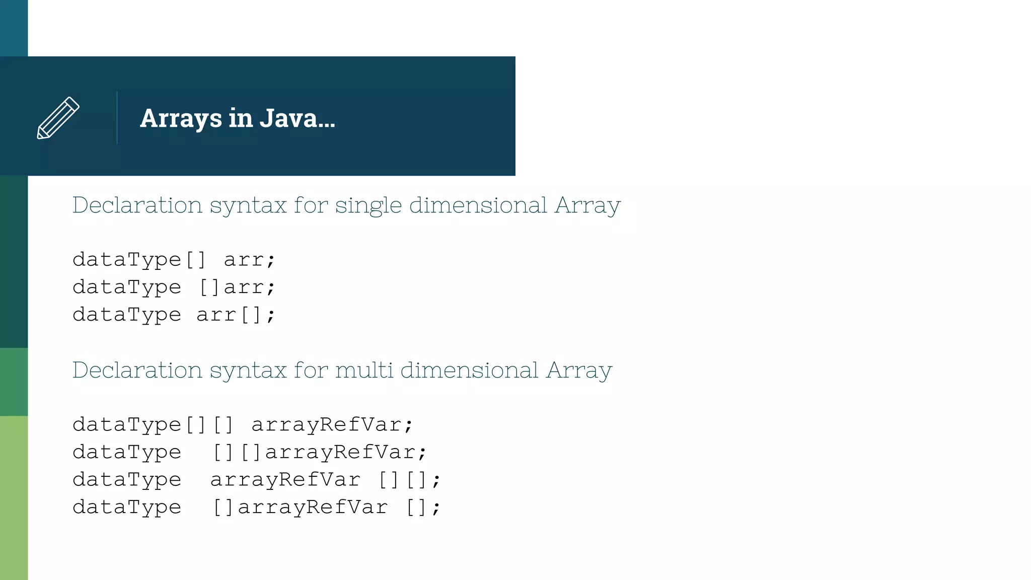 Arrays in Java…
Declaration syntax for single dimensional Array
dataType[] arr;
dataType []arr;
dataType arr[];
Declaration syntax for multi dimensional Array
dataType[][] arrayRefVar;
dataType [][]arrayRefVar;
dataType arrayRefVar [][];
dataType []arrayRefVar [];
 