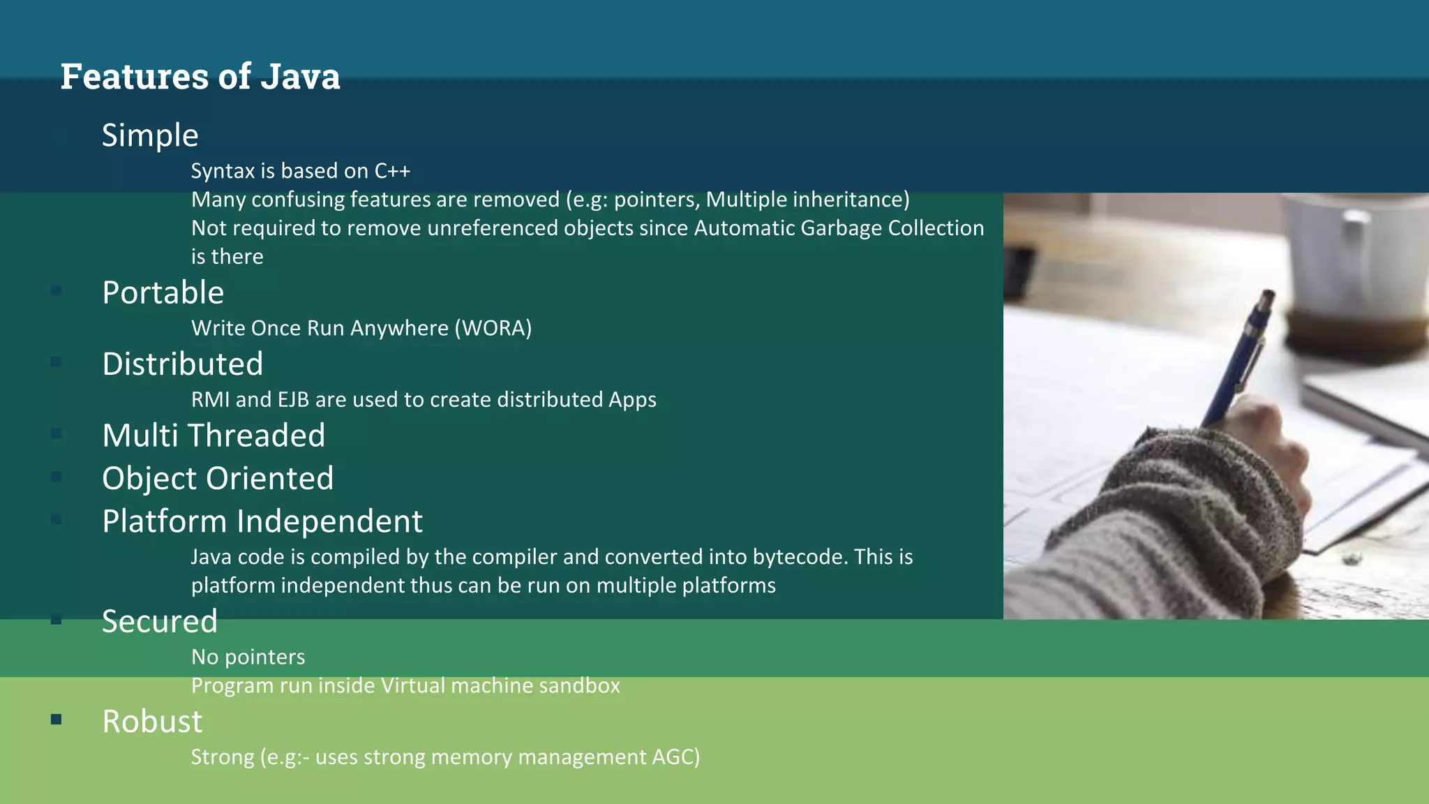 Features of Java
 Simple
Syntax is based on C++
Many confusing features are removed (e.g: pointers, Multiple inheritance)
Not required to remove unreferenced objects since Automatic Garbage Collection
is there
 Portable
Write Once Run Anywhere (WORA)
 Distributed
RMI and EJB are used to create distributed Apps
 Multi Threaded
 Object Oriented
 Platform Independent
Java code is compiled by the compiler and converted into bytecode. This is
platform independent thus can be run on multiple platforms
 Secured
No pointers
Program run inside Virtual machine sandbox
 Robust
Strong (e.g:- uses strong memory management AGC)
 