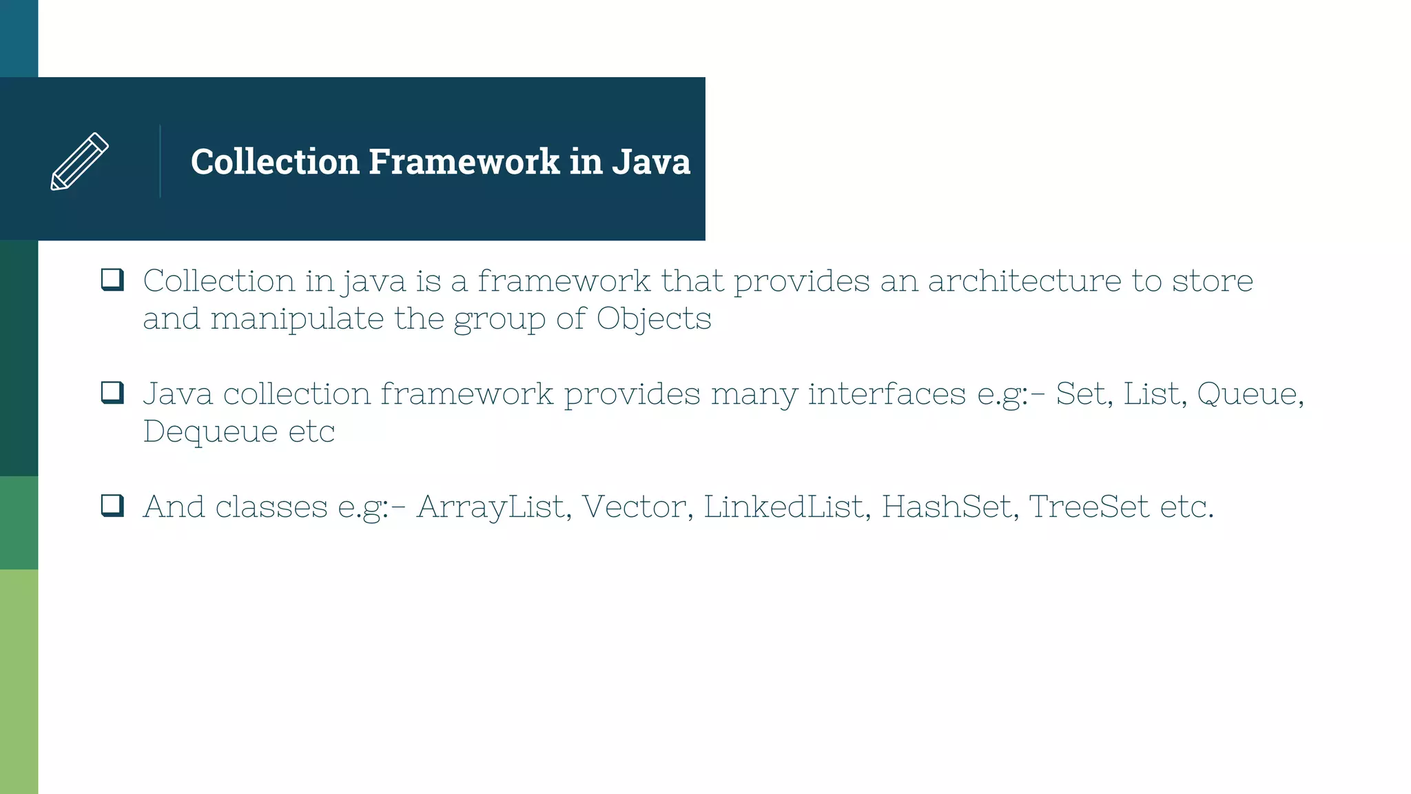 Collection Framework in Java
 Collection in java is a framework that provides an architecture to store
and manipulate the group of Objects
 Java collection framework provides many interfaces e.g:- Set, List, Queue,
Dequeue etc
 And classes e.g:- ArrayList, Vector, LinkedList, HashSet, TreeSet etc.
 