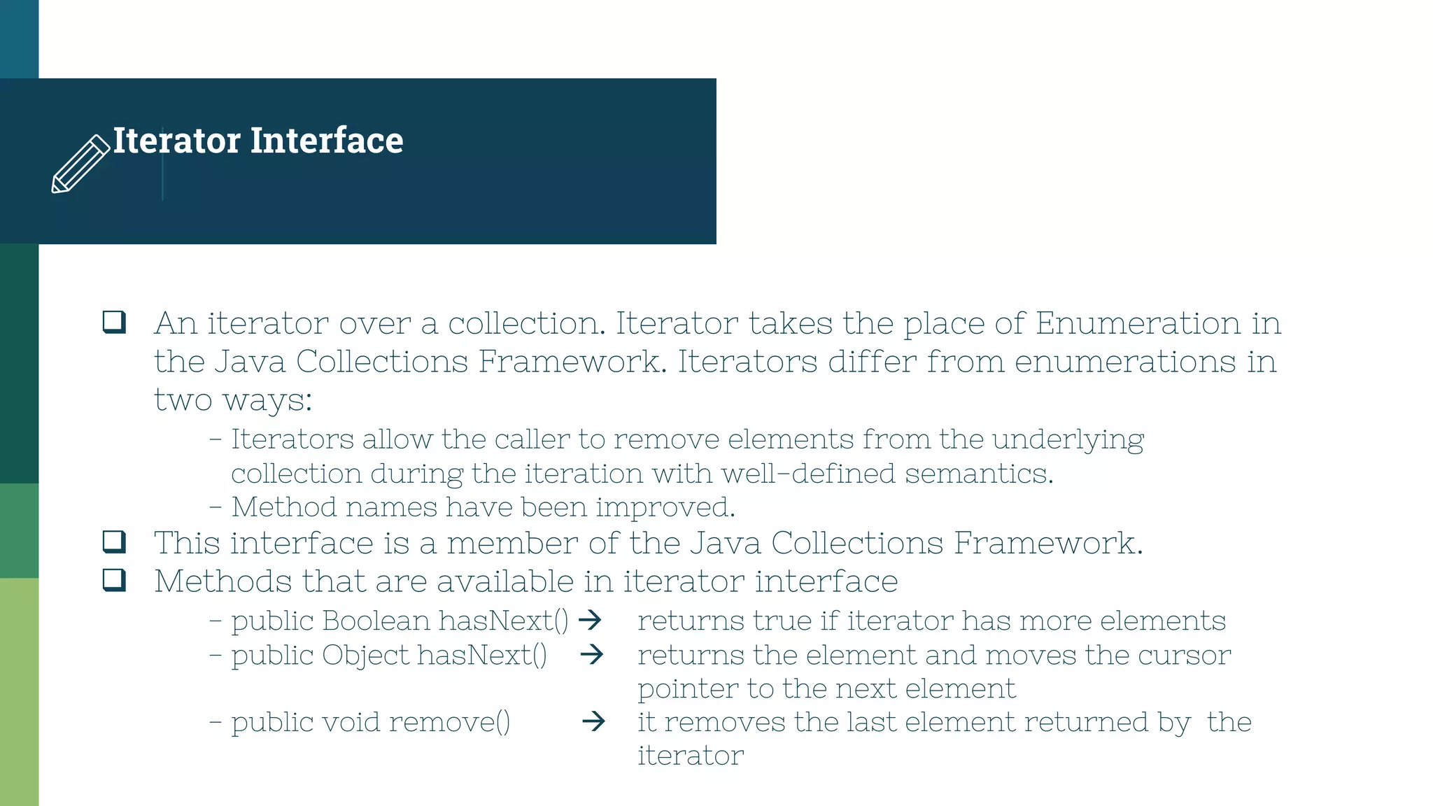 Iterator Interface
 An iterator over a collection. Iterator takes the place of Enumeration in
the Java Collections Framework. Iterators differ from enumerations in
two ways:
- Iterators allow the caller to remove elements from the underlying
collection during the iteration with well-defined semantics.
- Method names have been improved.
 This interface is a member of the Java Collections Framework.
 Methods that are available in iterator interface
- public Boolean hasNext()  returns true if iterator has more elements
- public Object hasNext()  returns the element and moves the cursor
pointer to the next element
- public void remove()  it removes the last element returned by the
iterator
 