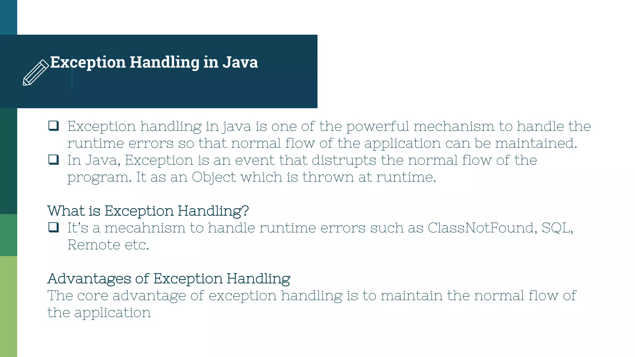 Exception Handling in Java
 Exception handling in java is one of the powerful mechanism to handle the
runtime errors so that normal flow of the application can be maintained.
 In Java, Exception is an event that distrupts the normal flow of the
program. It as an Object which is thrown at runtime.
What is Exception Handling?
 It’s a mecahnism to handle runtime errors such as ClassNotFound, SQL,
Remote etc.
Advantages of Exception Handling
The core advantage of exception handling is to maintain the normal flow of
the application
 