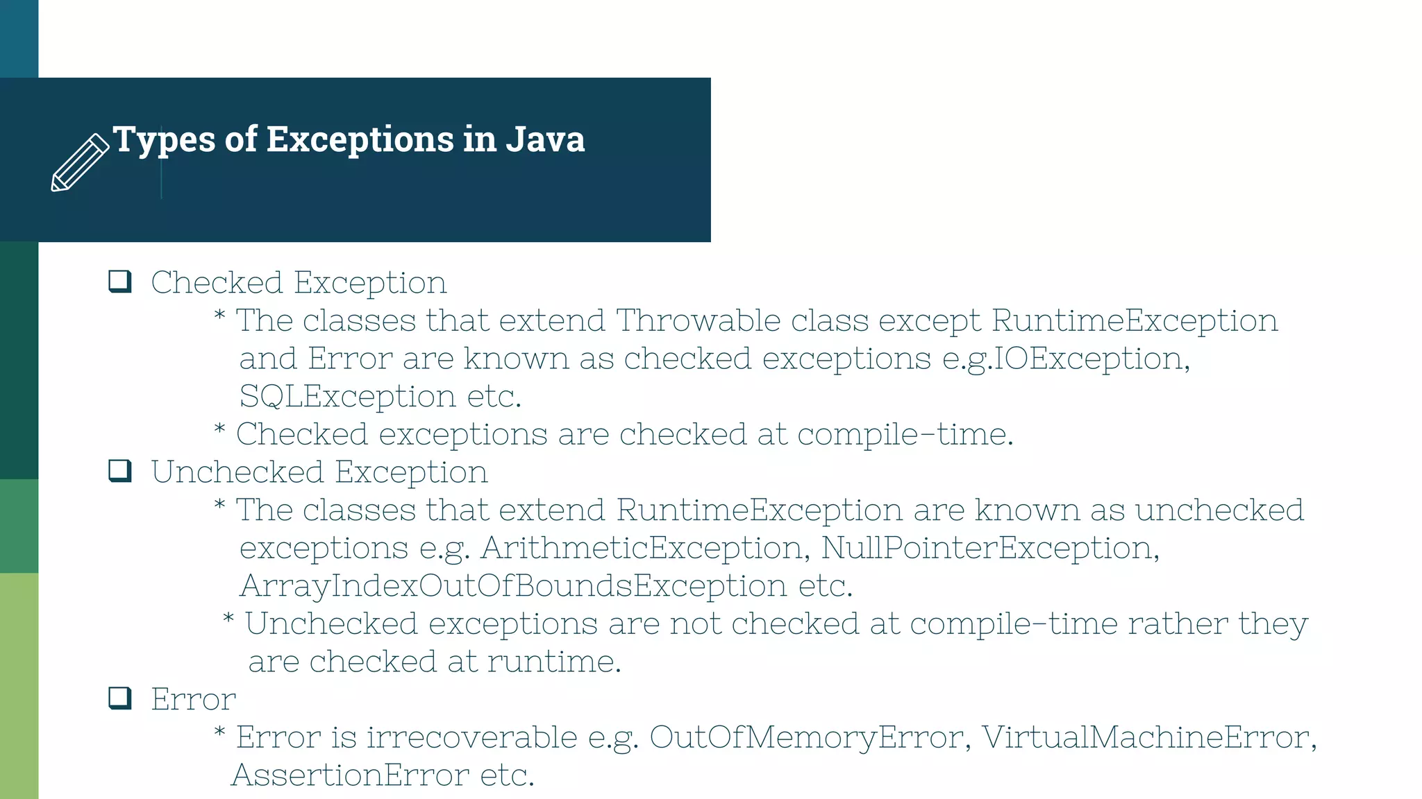 Types of Exceptions in Java
 Checked Exception
* The classes that extend Throwable class except RuntimeException
and Error are known as checked exceptions e.g.IOException,
SQLException etc.
* Checked exceptions are checked at compile-time.
 Unchecked Exception
* The classes that extend RuntimeException are known as unchecked
exceptions e.g. ArithmeticException, NullPointerException,
ArrayIndexOutOfBoundsException etc.
* Unchecked exceptions are not checked at compile-time rather they
are checked at runtime.
 Error
* Error is irrecoverable e.g. OutOfMemoryError, VirtualMachineError,
AssertionError etc.
 