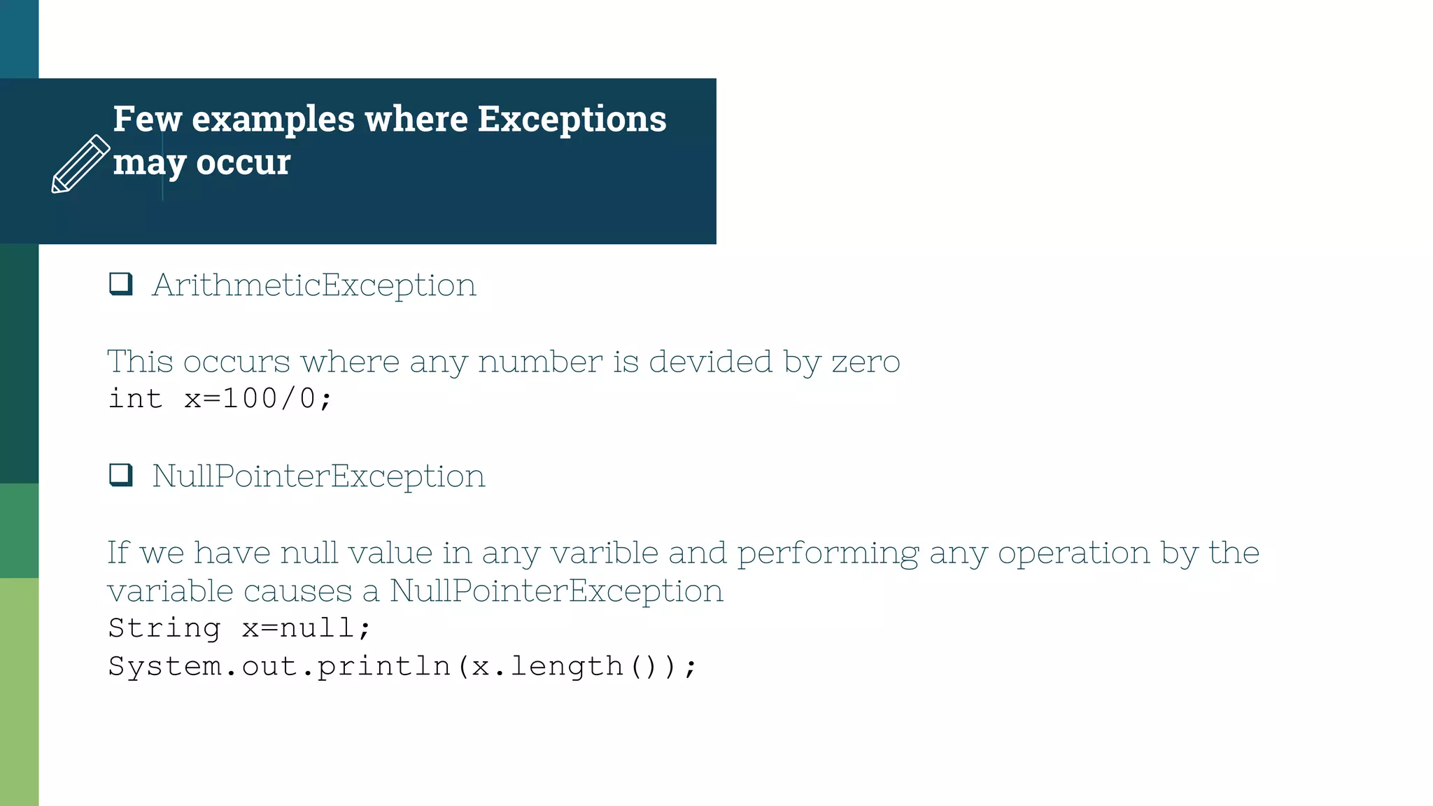 Few examples where Exceptions
may occur
 ArithmeticException
This occurs where any number is devided by zero
int x=100/0;
 NullPointerException
If we have null value in any varible and performing any operation by the
variable causes a NullPointerException
String x=null;
System.out.println(x.length());
 