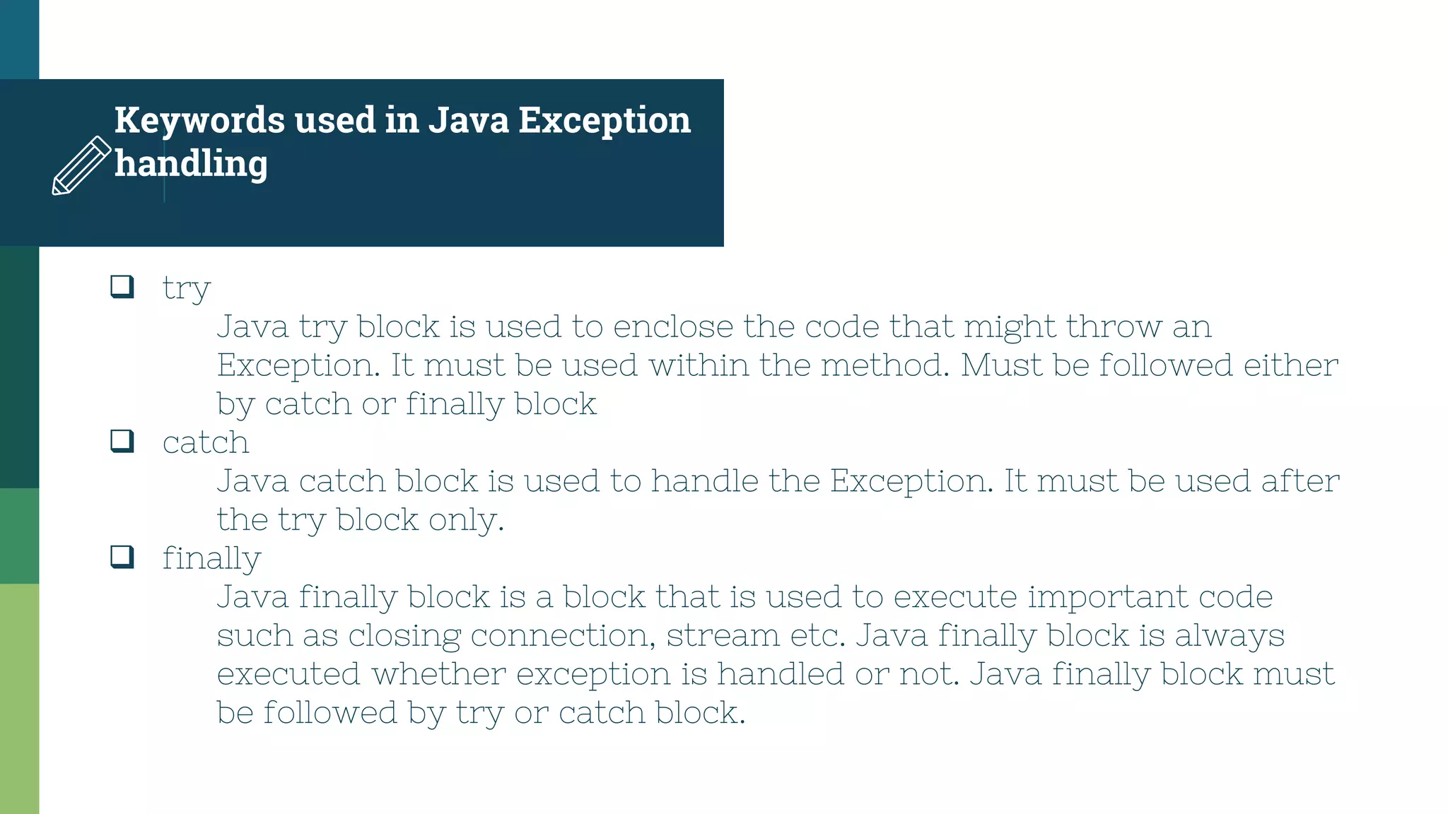 Keywords used in Java Exception
handling
 try
Java try block is used to enclose the code that might throw an
Exception. It must be used within the method. Must be followed either
by catch or finally block
 catch
Java catch block is used to handle the Exception. It must be used after
the try block only.
 finally
Java finally block is a block that is used to execute important code
such as closing connection, stream etc. Java finally block is always
executed whether exception is handled or not. Java finally block must
be followed by try or catch block.
 