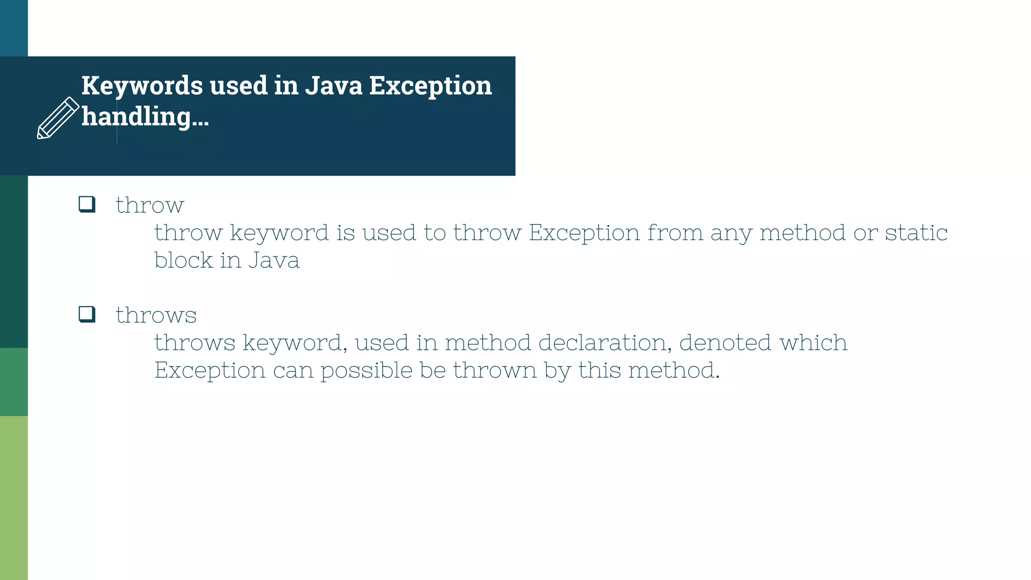 Keywords used in Java Exception
handling…
 throw
throw keyword is used to throw Exception from any method or static
block in Java
 throws
throws keyword, used in method declaration, denoted which
Exception can possible be thrown by this method.
 