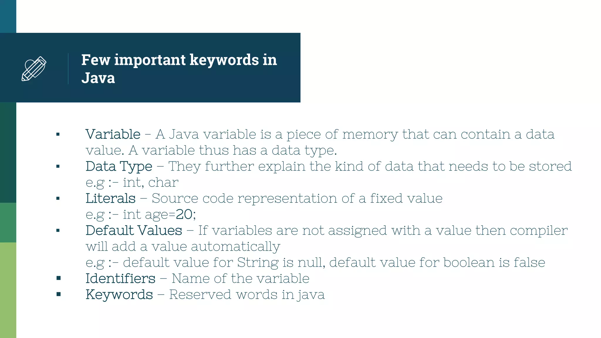 Few important keywords in
Java
▪ Variable - A Java variable is a piece of memory that can contain a data
value. A variable thus has a data type.
▪ Data Type – They further explain the kind of data that needs to be stored
e.g :- int, char
▪ Literals – Source code representation of a fixed value
e.g :- int age=20;
▪ Default Values – If variables are not assigned with a value then compiler
will add a value automatically
e.g :- default value for String is null, default value for boolean is false
 Identifiers – Name of the variable
 Keywords – Reserved words in java
 