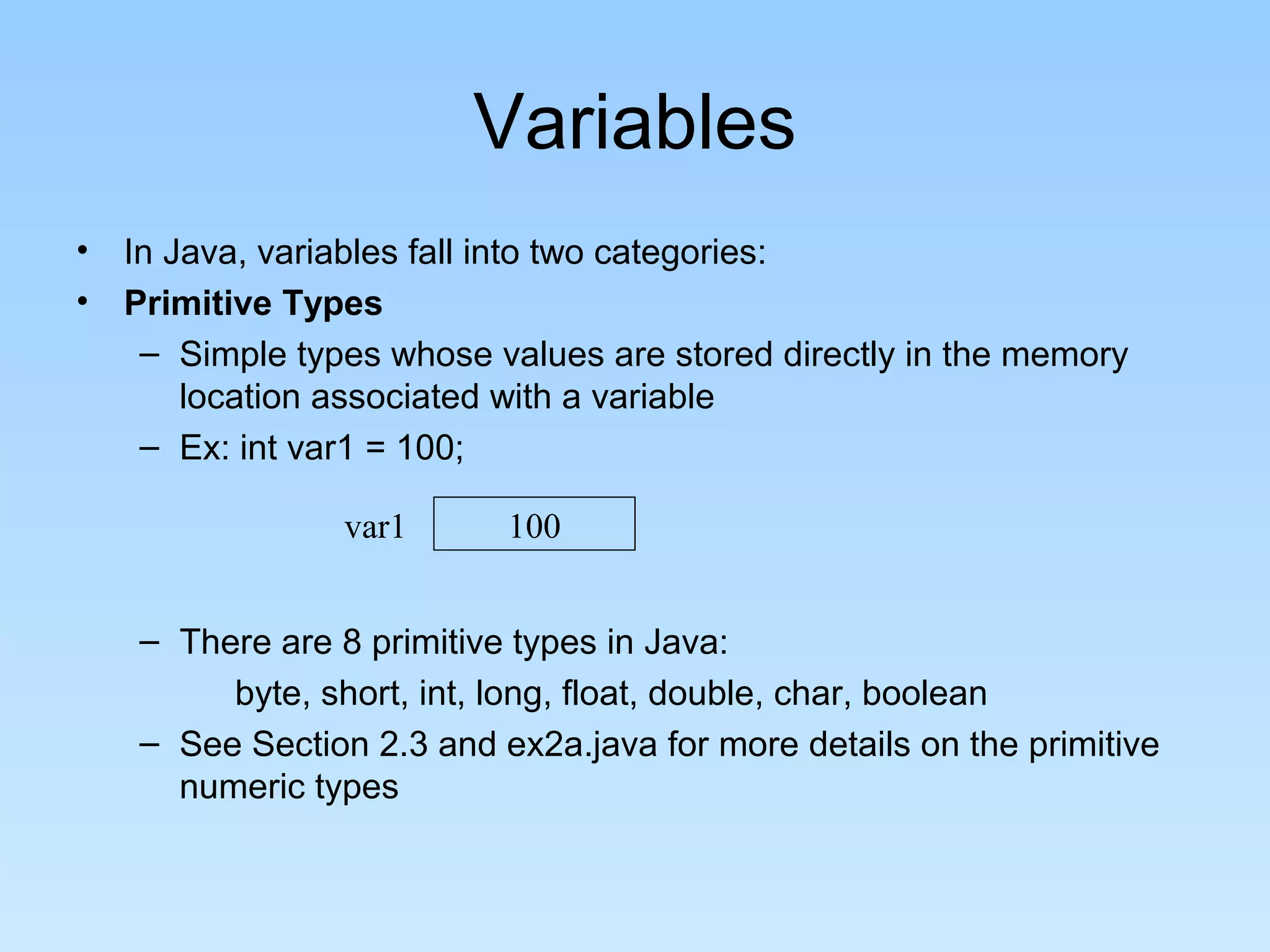 Variables • In Java, variables fall into two categories: • Primitive Types – Simple types whose values are stored directly in the memory location associated with a variable – Ex: int var1 = 100; – There are 8 primitive types in Java: byte, short, int, long, float, double, char, boolean – See Section 2.3 and ex2a.java for more details on the primitive numeric types var1 100 