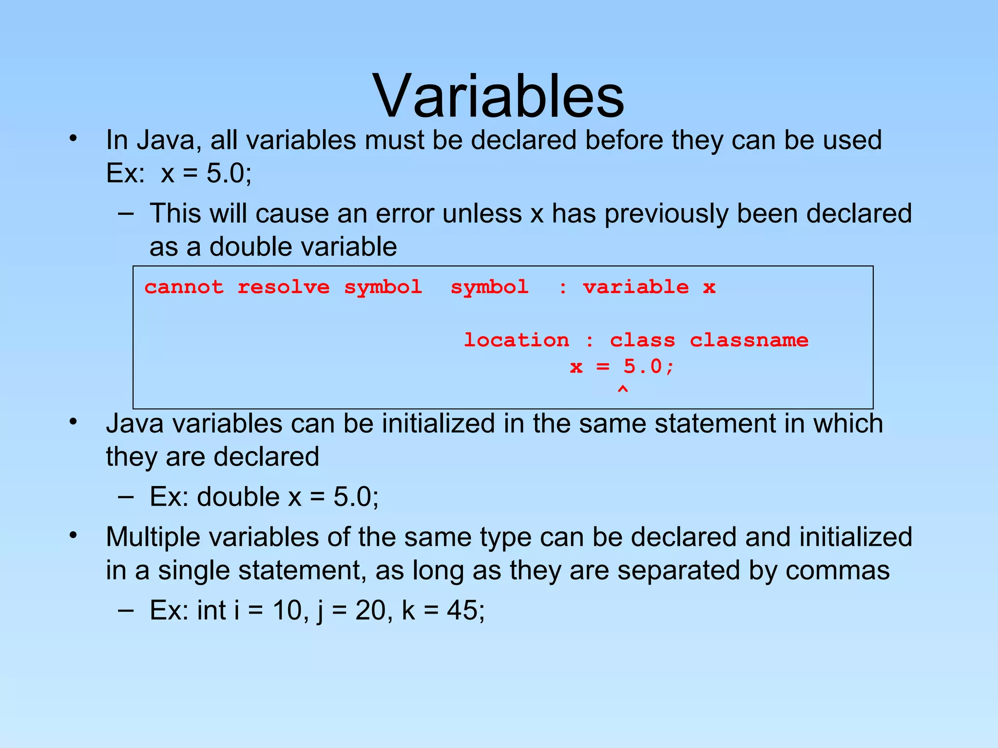 Variables • In Java, all variables must be declared before they can be used Ex: x = 5.0; – This will cause an error unless x has previously been declared as a double variable • Java variables can be initialized in the same statement in which they are declared – Ex: double x = 5.0; • Multiple variables of the same type can be declared and initialized in a single statement, as long as they are separated by commas – Ex: int i = 10, j = 20, k = 45; cannot resolve symbol symbol : variable x location : class classname x = 5.0; ^ 