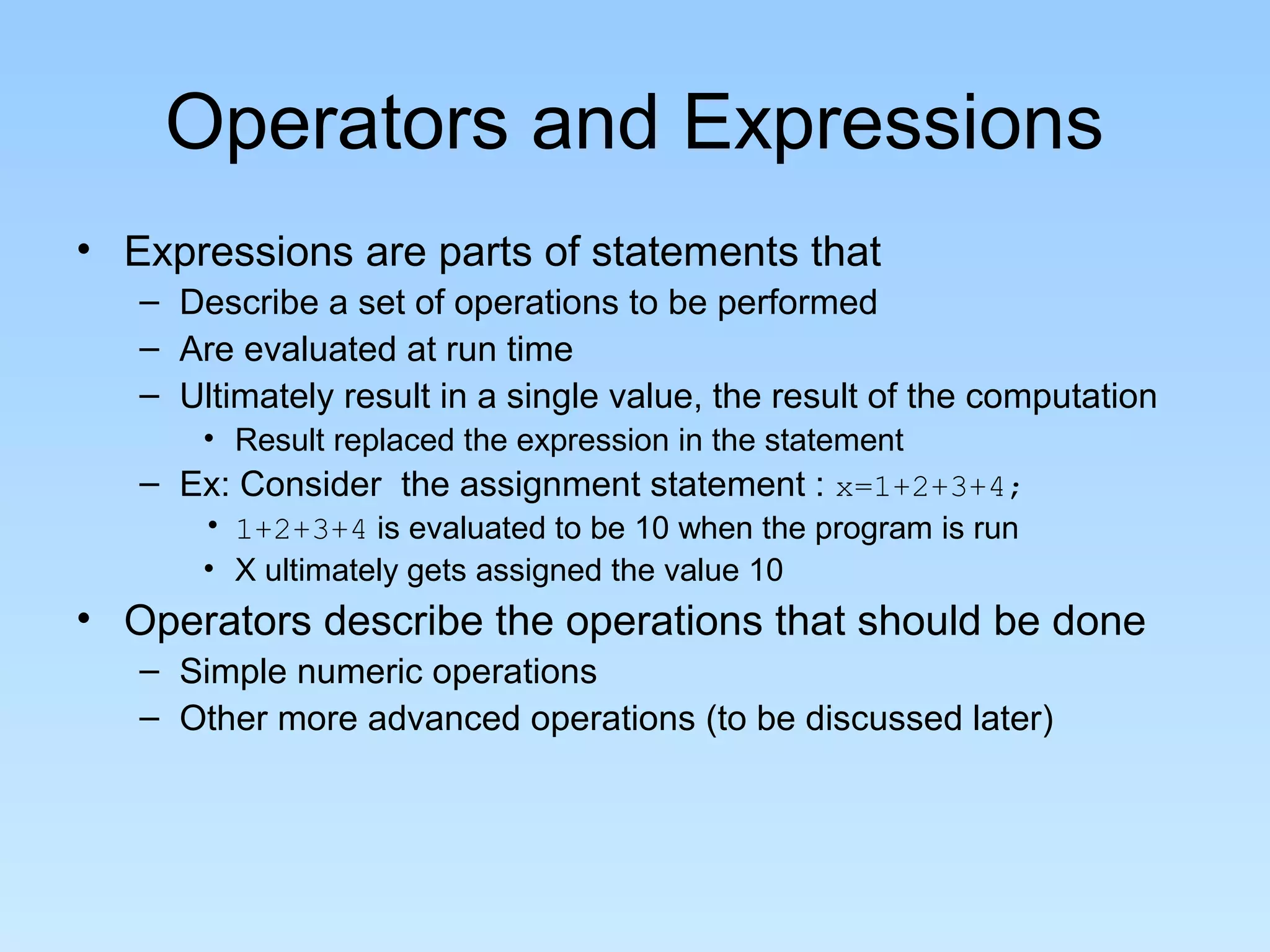 Operators and Expressions • Expressions are parts of statements that – Describe a set of operations to be performed – Are evaluated at run time – Ultimately result in a single value, the result of the computation • Result replaced the expression in the statement – Ex: Consider the assignment statement : x=1+2+3+4; • 1+2+3+4 is evaluated to be 10 when the program is run • X ultimately gets assigned the value 10 • Operators describe the operations that should be done – Simple numeric operations – Other more advanced operations (to be discussed later) 