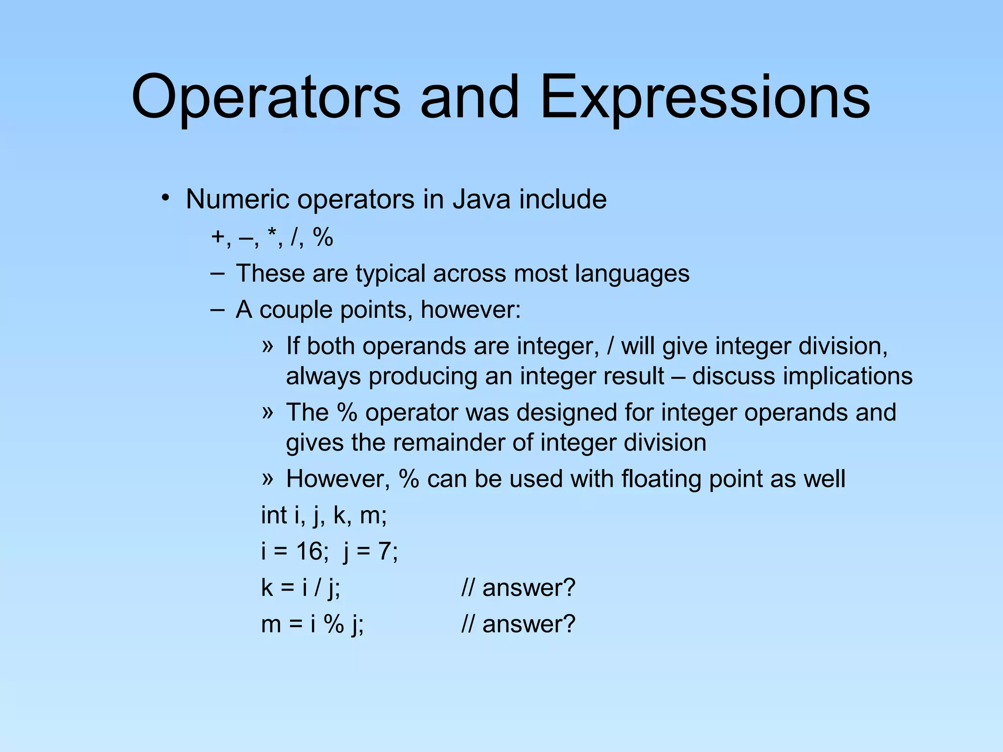 Operators and Expressions • Numeric operators in Java include +, –, *, /, % – These are typical across most languages – A couple points, however: » If both operands are integer, / will give integer division, always producing an integer result – discuss implications » The % operator was designed for integer operands and gives the remainder of integer division » However, % can be used with floating point as well int i, j, k, m; i = 16; j = 7; k = i / j; // answer? m = i % j; // answer? 