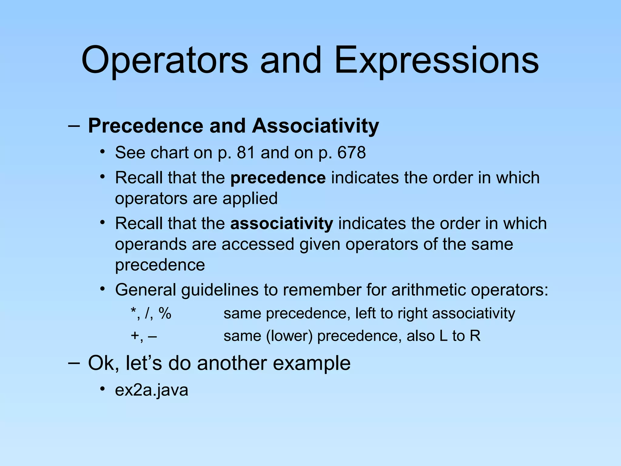 Operators and Expressions – Precedence and Associativity • See chart on p. 81 and on p. 678 • Recall that the precedence indicates the order in which operators are applied • Recall that the associativity indicates the order in which operands are accessed given operators of the same precedence • General guidelines to remember for arithmetic operators: *, /, % same precedence, left to right associativity +, – same (lower) precedence, also L to R – Ok, let’s do another example • ex2a.java 