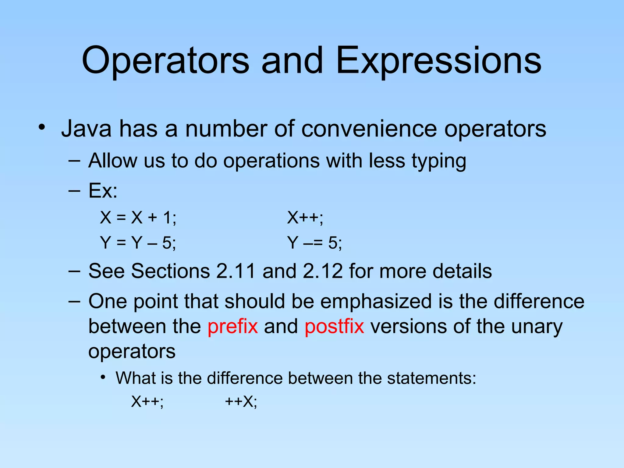 Operators and Expressions • Java has a number of convenience operators – Allow us to do operations with less typing – Ex: X = X + 1; X++; Y = Y – 5; Y –= 5; – See Sections 2.11 and 2.12 for more details – One point that should be emphasized is the difference between the prefix and postfix versions of the unary operators • What is the difference between the statements: X++; ++X; 