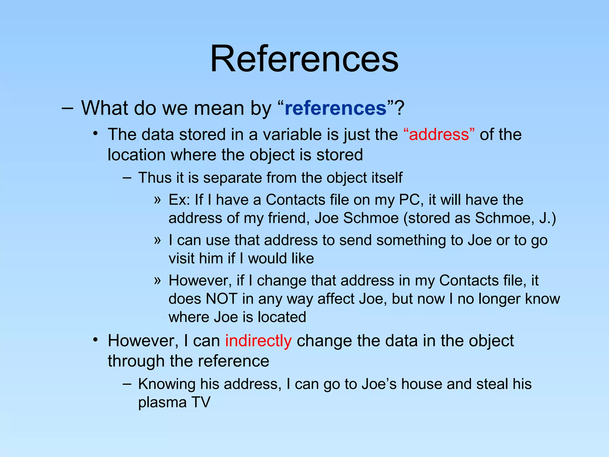 References – What do we mean by “references”? • The data stored in a variable is just the “address” of the location where the object is stored – Thus it is separate from the object itself » Ex: If I have a Contacts file on my PC, it will have the address of my friend, Joe Schmoe (stored as Schmoe, J.) » I can use that address to send something to Joe or to go visit him if I would like » However, if I change that address in my Contacts file, it does NOT in any way affect Joe, but now I no longer know where Joe is located • However, I can indirectly change the data in the object through the reference – Knowing his address, I can go to Joe’s house and steal his plasma TV 