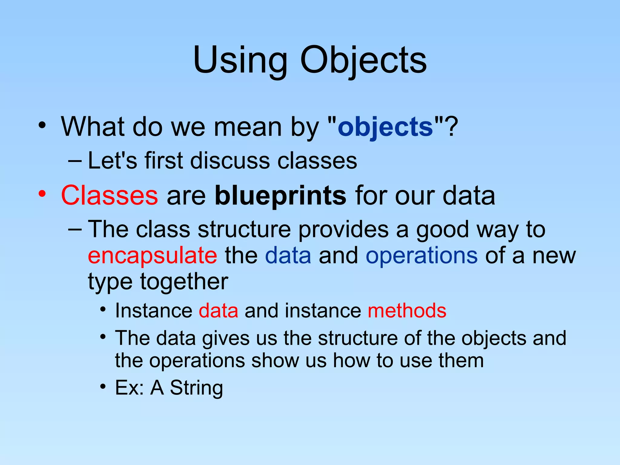 Using Objects • What do we mean by "objects"? – Let's first discuss classes • Classes are blueprints for our data – The class structure provides a good way to encapsulate the data and operations of a new type together • Instance data and instance methods • The data gives us the structure of the objects and the operations show us how to use them • Ex: A String 