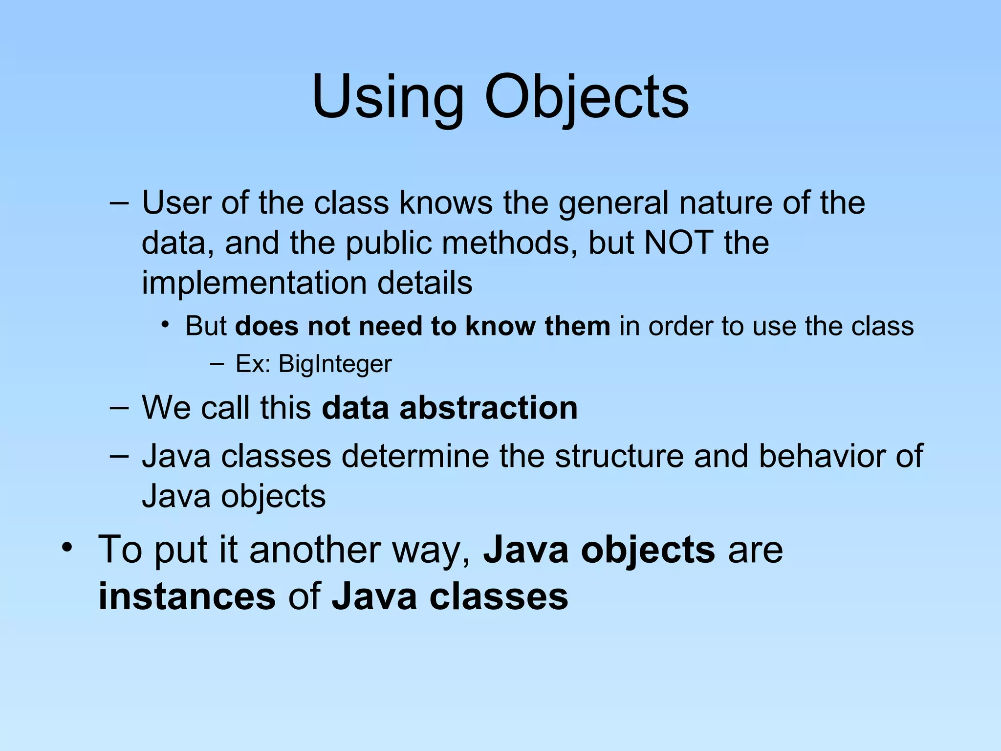 Using Objects – User of the class knows the general nature of the data, and the public methods, but NOT the implementation details • But does not need to know them in order to use the class – Ex: BigInteger – We call this data abstraction – Java classes determine the structure and behavior of Java objects • To put it another way, Java objects are instances of Java classes 