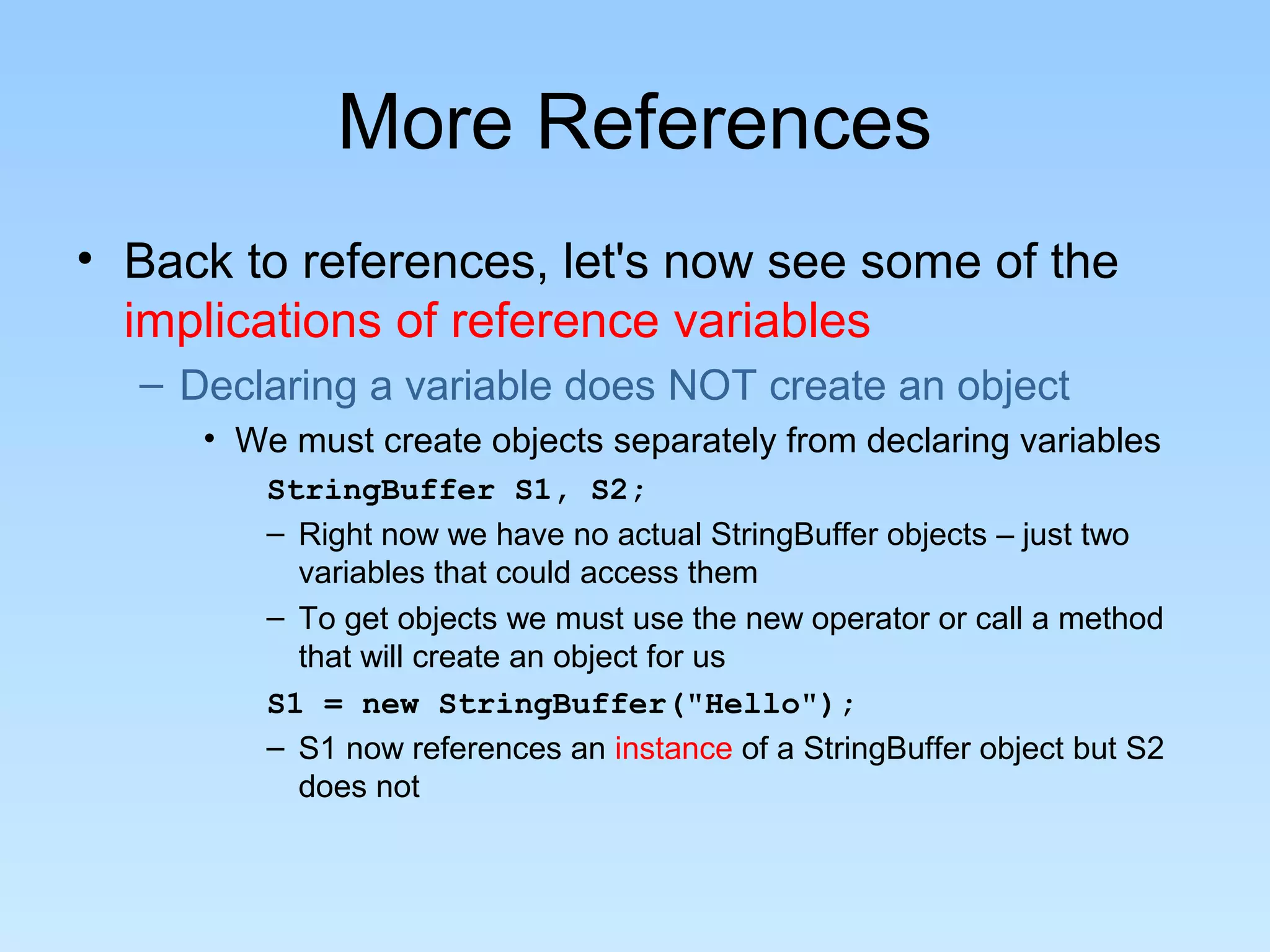 More References • Back to references, let's now see some of the implications of reference variables – Declaring a variable does NOT create an object • We must create objects separately from declaring variables StringBuffer S1, S2; – Right now we have no actual StringBuffer objects – just two variables that could access them – To get objects we must use the new operator or call a method that will create an object for us S1 = new StringBuffer("Hello"); – S1 now references an instance of a StringBuffer object but S2 does not 