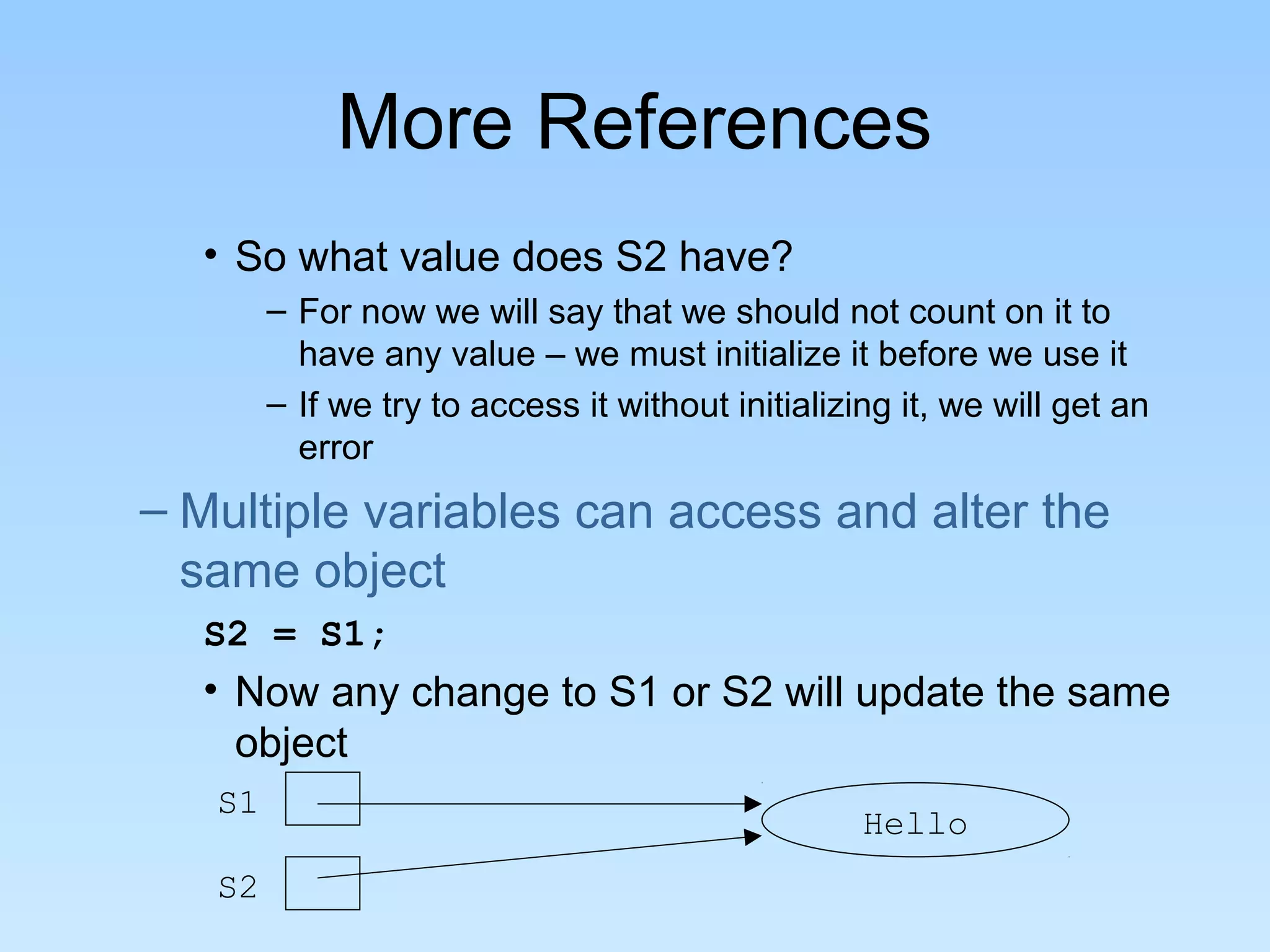 More References • So what value does S2 have? – For now we will say that we should not count on it to have any value – we must initialize it before we use it – If we try to access it without initializing it, we will get an error – Multiple variables can access and alter the same object S2 = S1; • Now any change to S1 or S2 will update the same object S1 S2 Hello 