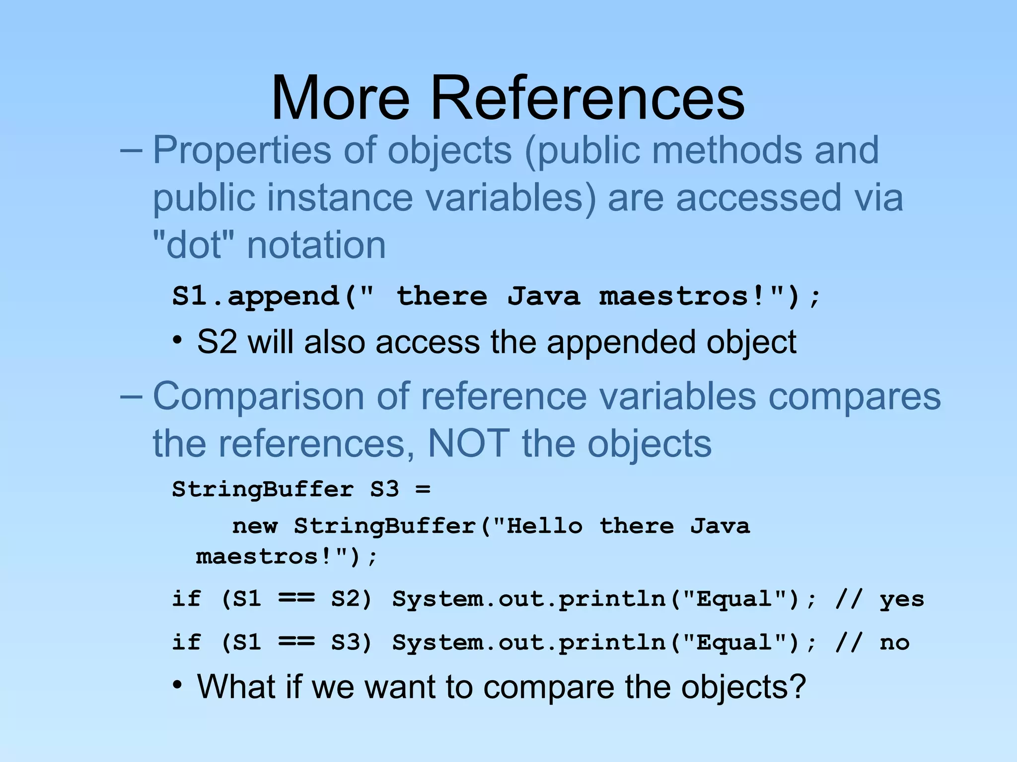 More References – Properties of objects (public methods and public instance variables) are accessed via "dot" notation S1.append(" there Java maestros!"); • S2 will also access the appended object – Comparison of reference variables compares the references, NOT the objects StringBuffer S3 = new StringBuffer("Hello there Java maestros!"); if (S1 == S2) System.out.println("Equal"); // yes if (S1 == S3) System.out.println("Equal"); // no • What if we want to compare the objects? 