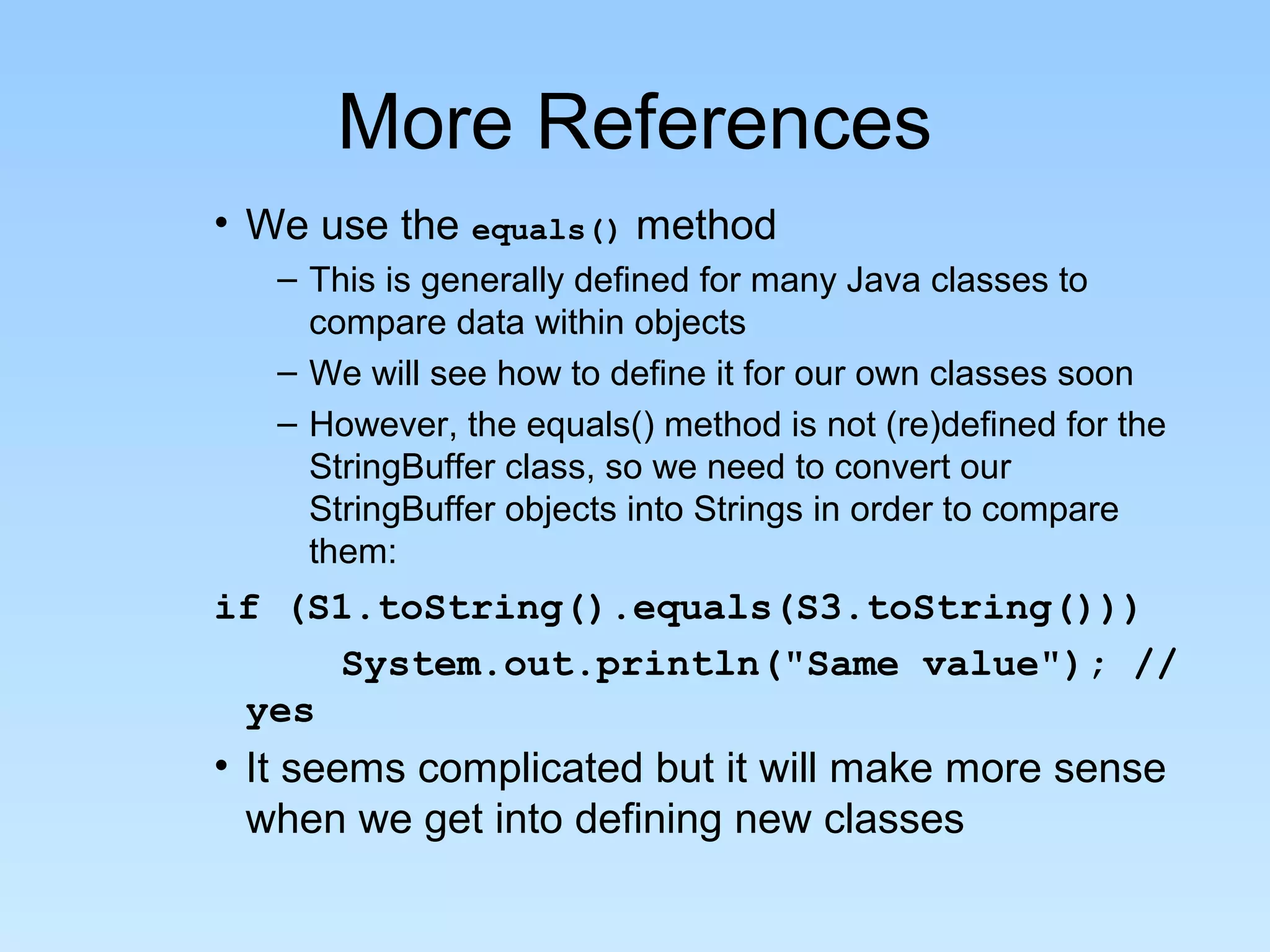 More References • We use the equals() method – This is generally defined for many Java classes to compare data within objects – We will see how to define it for our own classes soon – However, the equals() method is not (re)defined for the StringBuffer class, so we need to convert our StringBuffer objects into Strings in order to compare them: if (S1.toString().equals(S3.toString())) System.out.println("Same value"); // yes • It seems complicated but it will make more sense when we get into defining new classes 