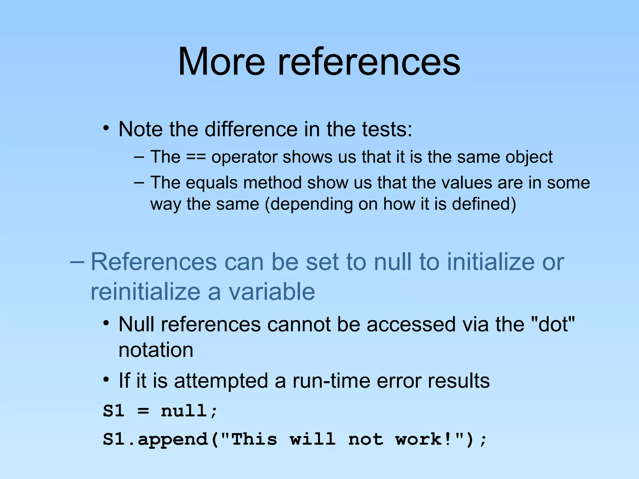 More references • Note the difference in the tests: – The == operator shows us that it is the same object – The equals method show us that the values are in some way the same (depending on how it is defined) – References can be set to null to initialize or reinitialize a variable • Null references cannot be accessed via the "dot" notation • If it is attempted a run-time error results S1 = null; S1.append("This will not work!"); 