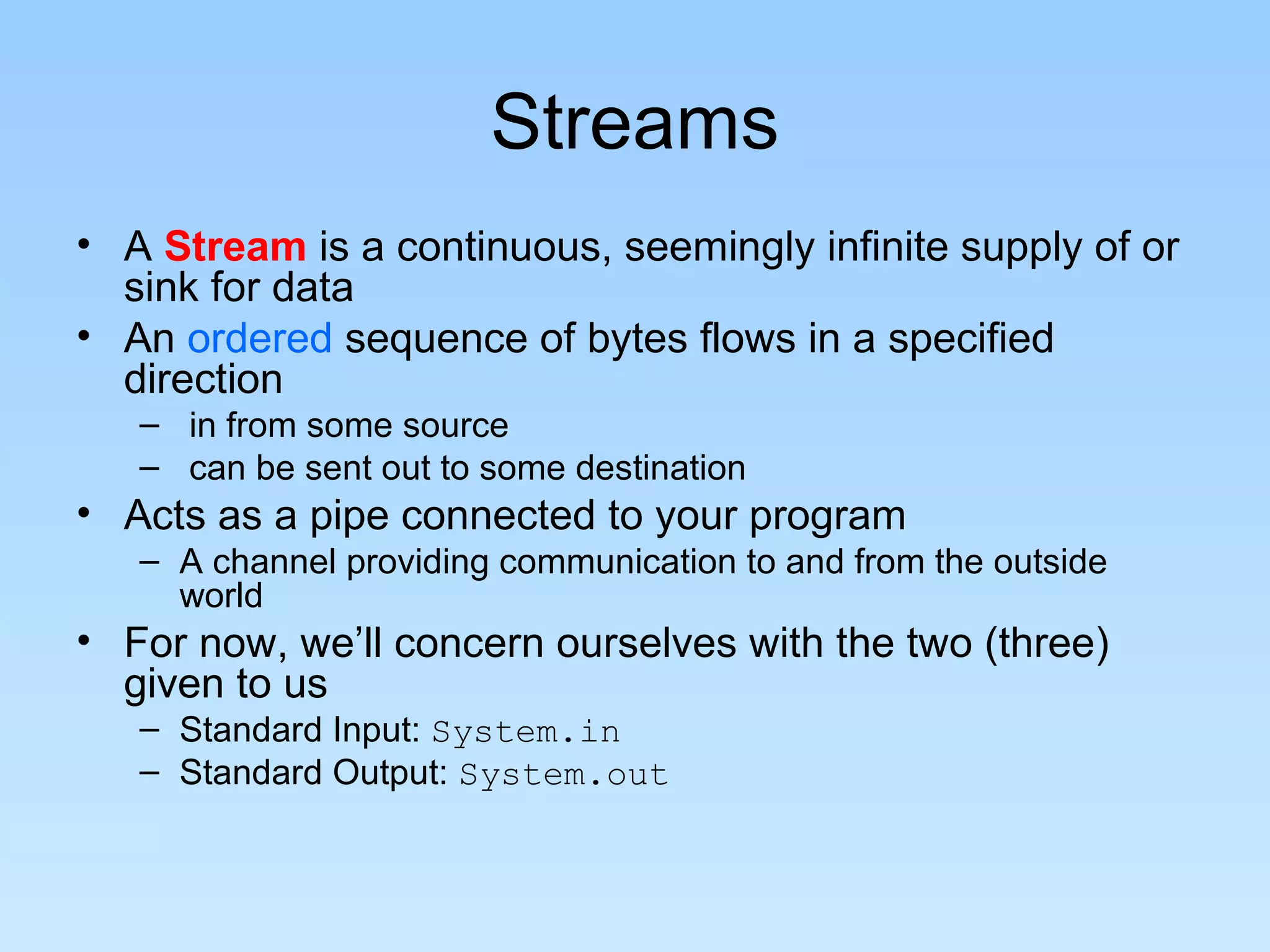 Streams • A Stream is a continuous, seemingly infinite supply of or sink for data • An ordered sequence of bytes flows in a specified direction – in from some source – can be sent out to some destination • Acts as a pipe connected to your program – A channel providing communication to and from the outside world • For now, we’ll concern ourselves with the two (three) given to us – Standard Input: System.in – Standard Output: System.out 