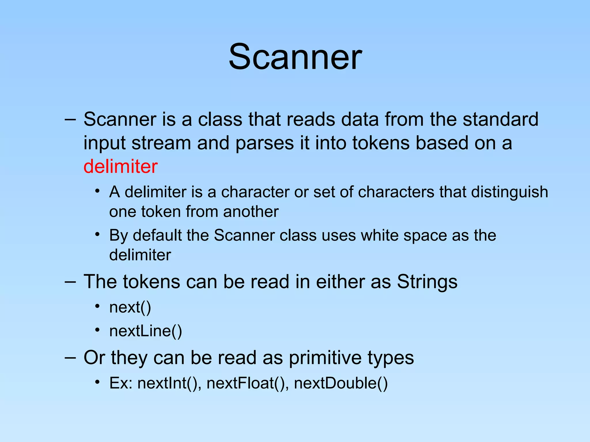 Scanner – Scanner is a class that reads data from the standard input stream and parses it into tokens based on a delimiter • A delimiter is a character or set of characters that distinguish one token from another • By default the Scanner class uses white space as the delimiter – The tokens can be read in either as Strings • next() • nextLine() – Or they can be read as primitive types • Ex: nextInt(), nextFloat(), nextDouble() 